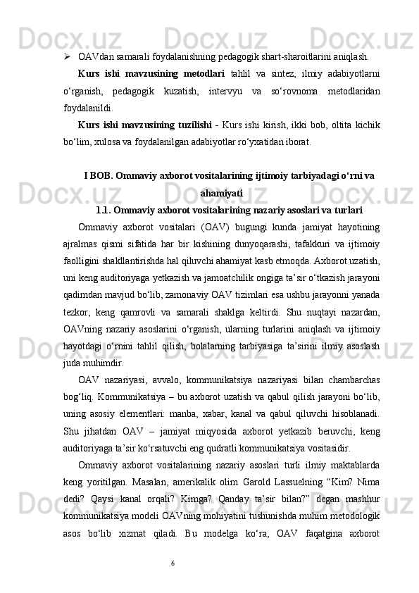 6 OAVdan samarali foydalanishning pedagogik shart-sharoitlarini aniqlash.
Kurs   ishi   mavzusining   metodlari   tahlil   va   sintez,   ilmiy   adabiyotlarni
o‘rganish,   pedagogik   kuzatish,   intervyu   va   so‘rovnoma   metodlaridan
foydalanildi.
Kurs   ishi   mavzusining   tuzilishi   -   Kurs   ishi   kirish,   ikki   bob,   oltita   kichik
bo‘lim, xulosa va foydalanilgan adabiyotlar ro‘yxatidan iborat.
I BOB. Ommaviy axborot vositalarining ijtimoiy tarbiyadagi o‘rni va
ahamiyati
1.1. Ommaviy axborot vositalarining nazariy asoslari va turlari
Ommaviy   axborot   vositalari   (OAV)   bugungi   kunda   jamiyat   hayotining
ajralmas   qismi   sifatida   har   bir   kishining   dunyoqarashi,   tafakkuri   va   ijtimoiy
faolligini shakllantirishda hal qiluvchi ahamiyat kasb etmoqda. Axborot uzatish,
uni keng auditoriyaga yetkazish va jamoatchilik ongiga ta’sir o‘tkazish jarayoni
qadimdan mavjud bo‘lib, zamonaviy OAV tizimlari esa ushbu jarayonni yanada
tezkor,   keng   qamrovli   va   samarali   shaklga   keltirdi.   Shu   nuqtayi   nazardan,
OAVning   nazariy   asoslarini   o‘rganish,   ularning   turlarini   aniqlash   va   ijtimoiy
hayotdagi   o‘rnini   tahlil   qilish,   bolalarning   tarbiyasiga   ta’sirini   ilmiy   asoslash
juda muhimdir.
OAV   nazariyasi,   avvalo,   kommunikatsiya   nazariyasi   bilan   chambarchas
bog‘liq. Kommunikatsiya – bu axborot uzatish va qabul qilish jarayoni bo‘lib,
uning   asosiy   elementlari:   manba,   xabar,   kanal   va   qabul   qiluvchi   hisoblanadi.
Shu   jihatdan   OAV   –   jamiyat   miqyosida   axborot   yetkazib   beruvchi,   keng
auditoriyaga ta’sir ko‘rsatuvchi eng qudratli kommunikatsiya vositasidir.
Ommaviy   axborot   vositalarining   nazariy   asoslari   turli   ilmiy   maktablarda
keng   yoritilgan.   Masalan,   amerikalik   olim   Garold   Lassuelning   “Kim?   Nima
dedi?   Qaysi   kanal   orqali?   Kimga?   Qanday   ta’sir   bilan?”   degan   mashhur
kommunikatsiya modeli OAVning mohiyatini tushunishda muhim metodologik
asos   bo‘lib   xizmat   qiladi.   Bu   modelga   ko‘ra,   OAV   faqatgina   axborot