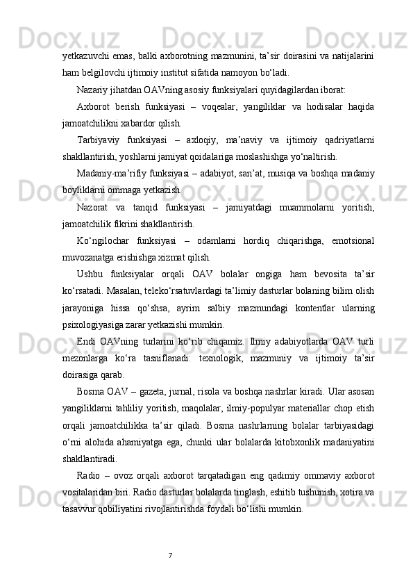7yetkazuvchi emas, balki axborotning mazmunini, ta’sir doirasini va natijalarini
ham belgilovchi ijtimoiy institut sifatida namoyon bo‘ladi.
Nazariy jihatdan OAVning asosiy funksiyalari quyidagilardan iborat:
Axborot   berish   funksiyasi   –   voqealar,   yangiliklar   va   hodisalar   haqida
jamoatchilikni xabardor qilish.
Tarbiyaviy   funksiyasi   –   axloqiy,   ma’naviy   va   ijtimoiy   qadriyatlarni
shakllantirish, yoshlarni jamiyat qoidalariga moslashishga yo‘naltirish.
Madaniy-ma’rifiy funksiyasi – adabiyot, san’at, musiqa va boshqa madaniy
boyliklarni ommaga yetkazish.
Nazorat   va   tanqid   funksiyasi   –   jamiyatdagi   muammolarni   yoritish,
jamoatchilik fikrini shakllantirish.
Ko‘ngilochar   funksiyasi   –   odamlarni   hordiq   chiqarishga,   emotsional
muvozanatga erishishga xizmat qilish.
Ushbu   funksiyalar   orqali   OAV   bolalar   ongiga   ham   bevosita   ta’sir
ko‘rsatadi. Masalan, teleko‘rsatuvlardagi ta’limiy dasturlar bolaning bilim olish
jarayoniga   hissa   qo‘shsa,   ayrim   salbiy   mazmundagi   kontentlar   ularning
psixologiyasiga zarar yetkazishi mumkin.
Endi   OAVning   turlarini   ko‘rib   chiqamiz.   Ilmiy   adabiyotlarda   OAV   turli
mezonlarga   ko‘ra   tasniflanadi:   texnologik,   mazmuniy   va   ijtimoiy   ta’sir
doirasiga qarab.
Bosma OAV – gazeta, jurnal, risola va boshqa nashrlar kiradi. Ular asosan
yangiliklarni   tahliliy yoritish,  maqolalar,  ilmiy-populyar  materiallar  chop  etish
orqali   jamoatchilikka   ta’sir   qiladi.   Bosma   nashrlarning   bolalar   tarbiyasidagi
o‘rni   alohida   ahamiyatga   ega,   chunki   ular   bolalarda   kitobxonlik   madaniyatini
shakllantiradi.
Radio   –   ovoz   orqali   axborot   tarqatadigan   eng   qadimiy   ommaviy   axborot
vositalaridan biri. Radio dasturlar bolalarda tinglash, eshitib tushunish, xotira va
tasavvur qobiliyatini rivojlantirishda foydali bo‘lishi mumkin.