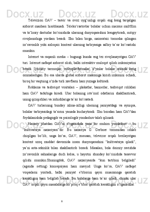 8Televizion   OAV   –   tasvir   va   ovoz   uyg‘unligi   orqali   eng   keng   tarqalgan
axborot   manbasi   hisoblanadi.   Teleko‘rsatuvlar   bolalar   uchun   maxsus   multfilm
va ta’limiy dasturlar  ko‘rinishida ularning dunyoqarashini  kengaytiradi, nutqiy
rivojlanishiga   yordam   beradi.   Shu   bilan   birga,   nazoratsiz   tomosha   qilingan
zo‘ravonlik   yoki   axloqsiz   kontent   ularning   tarbiyasiga   salbiy   ta’sir   ko‘rsatishi
mumkin.
Internet   va   raqamli   media   –   bugungi   kunda   eng   tez   rivojlanayotgan   OAV
turi. Internet nafaqat axborot olish, balki interaktiv muloqot qilish imkoniyatini
beradi.   Ijtimoiy   tarmoqlar,   videoplatformalar,   o‘yinlar   bolalar   orasida   keng
ommalashgan. Bu esa ularda global axborot  makoniga kirish imkonini  ochadi,
biroq bir vaqtning o‘zida turli xavflarni ham yuzaga keltiradi.
Reklama   va   tashviqot   vositalari   –   plakatlar,   bannerlar,   tashviqot   roliklari
ham   OAV   tarkibiga   kiradi.   Ular   bolaning   iste’mol   odatlarini   shakllantiradi,
uning qiziqishlari va xohishlariga ta’sir ko‘rsatadi.
OAV   turlarining   bunday   xilma-xilligi   ularning   jamiyatdagi   va   ayniqsa,
bolalar   tarbiyasidagi   ta’sirini   yanada   kuchaytiradi.   Shu   boisdan   ham   OAVdan
foydalanishda pedagogik va psixologik yondashuv talab qilinadi.
Nazariy   jihatdan   OAVni   o‘rganishda   yana   bir   muhim   yondashuv   –   bu
“kultivatsiya   nazariyasi”dir.   Bu   nazariya   G.   Gerbner   tomonidan   ishlab
chiqilgan   bo‘lib,   unga   ko‘ra,   OAV,   xususan,   televizor   orqali   berilayotgan
kontent   uzoq   muddat   davomida   inson   dunyoqarashini   “kultivatsiya   qiladi”,
ya’ni   asta-sekinlik   bilan   shakllantirib   boradi.   Masalan,   bola   doimiy   ravishda
zo‘ravonlik   sahnalariga   duch   kelsa,   u   hayotni   shunday   ko‘rinishda   tasavvur
qilishi   mumkin.Shuningdek,   OAV   nazariyasida   “kun   tartibini   belgilash”
(agenda   setting)   konsepsiyasi   ham   mavjud.   Unga   ko‘ra,   OAV   nafaqat
voqealarni   yoritadi,   balki   jamiyat   e’tiborini   qaysi   muammoga   qaratish
kerakligini   ham   belgilab   beradi.   Bu   bolalarga   ham   ta’sir   qiladi,   chunki   ular
OAV orqali qaysi masalalarga ko‘proq e’tibor qaratish kerakligini o‘rganadilar. 