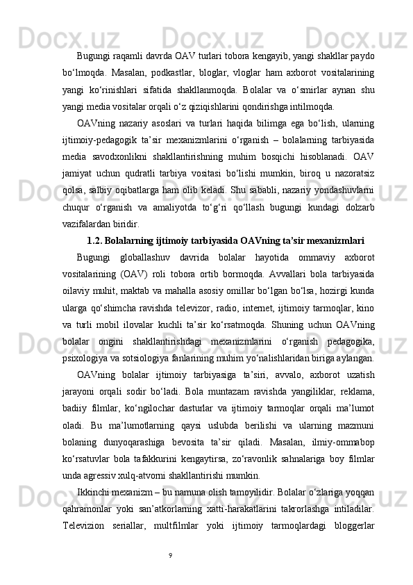 9Bugungi raqamli davrda OAV turlari tobora kengayib, yangi shakllar paydo
bo‘lmoqda.   Masalan,   podkastlar,   bloglar,   vloglar   ham   axborot   vositalarining
yangi   ko‘rinishlari   sifatida   shakllanmoqda.   Bolalar   va   o‘smirlar   aynan   shu
yangi media vositalar orqali o‘z qiziqishlarini qondirishga intilmoqda.
OAVning   nazariy   asoslari   va   turlari   haqida   bilimga   ega   bo‘lish,   ularning
ijtimoiy-pedagogik   ta’sir   mexanizmlarini   o‘rganish   –   bolalarning   tarbiyasida
media   savodxonlikni   shakllantirishning   muhim   bosqichi   hisoblanadi.   OAV
jamiyat   uchun   qudratli   tarbiya   vositasi   bo‘lishi   mumkin,   biroq   u   nazoratsiz
qolsa, salbiy  oqibatlarga ham  olib keladi. Shu sababli, nazariy yondashuvlarni
chuqur   o‘rganish   va   amaliyotda   to‘g‘ri   qo‘llash   bugungi   kundagi   dolzarb
vazifalardan biridir.
1.2. Bolalarning ijtimoiy tarbiyasida OAVning ta’sir mexanizmlari
Bugungi   globallashuv   davrida   bolalar   hayotida   ommaviy   axborot
vositalarining   (OAV)   roli   tobora   ortib   bormoqda.   Avvallari   bola   tarbiyasida
oilaviy muhit, maktab va mahalla asosiy omillar bo‘lgan bo‘lsa, hozirgi kunda
ularga   qo‘shimcha   ravishda   televizor,   radio,   internet,   ijtimoiy   tarmoqlar,   kino
va   turli   mobil   ilovalar   kuchli   ta’sir   ko‘rsatmoqda.   Shuning   uchun   OAVning
bolalar   ongini   shakllantirishdagi   mexanizmlarini   o‘rganish   pedagogika,
psixologiya va sotsiologiya fanlarining muhim yo‘nalishlaridan biriga aylangan.
OAVning   bolalar   ijtimoiy   tarbiyasiga   ta’siri,   avvalo,   axborot   uzatish
jarayoni   orqali   sodir   bo‘ladi.   Bola   muntazam   ravishda   yangiliklar,   reklama,
badiiy   filmlar,   ko‘ngilochar   dasturlar   va   ijtimoiy   tarmoqlar   orqali   ma’lumot
oladi.   Bu   ma’lumotlarning   qaysi   uslubda   berilishi   va   ularning   mazmuni
bolaning   dunyoqarashiga   bevosita   ta’sir   qiladi.   Masalan,   ilmiy-ommabop
ko‘rsatuvlar   bola   tafakkurini   kengaytirsa,   zo‘ravonlik   sahnalariga   boy   filmlar
unda agressiv xulq-atvorni shakllantirishi mumkin.
Ikkinchi mexanizm – bu namuna olish tamoyilidir. Bolalar o‘zlariga yoqqan
qahramonlar   yoki   san’atkorlarning   xatti-harakatlarini   takrorlashga   intiladilar.
Televizion   seriallar,   multfilmlar   yoki   ijtimoiy   tarmoqlardagi   bloggerlar 