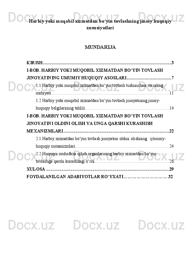 Harbiy yoki muqobil xizmatdan bo‘yin tovlashning jinoiy huquqiy
xususiyatlari
MUNDARIJA
KIRISH ..................................................................................................................... 3
I-BOB. HARBIY YOKI MUQOBIL XIZMATDAN BO‘YIN TOVLASH 
JINOYATINING UMUMIY HUQUQIY ASOSLARI ........................................ 7
1.1 Harbiy yoki muqobil xizmatdan bo‘yin tovlash tushunchasi va uning 
mohiyati ........................................................................................................... 11
1.2 Harbiy yoki muqobil xizmatdan bo‘yin tovlash jinoyatining jinoiy-
huquqiy belgilarining tahlili ............................................................................ 14
I-BOB. HARBIY YOKI MUQOBIL XIZMATDAN BO‘YIN TOVLASH 
JINOYATINI OLDINI OLISH VA UNGA QARSHI KURASHISH 
MEXANIZMLARI ................................................................................................ 22
2.1 Harbiy xizmatdan bo‘yin tovlash jinoyatini oldini olishning   ijtimoiy-
huquqiy mexanizmlari ..................................................................................... 24
2.2 Huquqni muhofaza qilish organlarining harbiy xizmatdan bo‘yin 
tovlashga qarshi kurashdagi o‘rni .................................................................... 26
XULOSA  ................................................................................................................ 29
FOYDALANILGAN ADABIYOTLAR RO‘YXATI………………………….32 