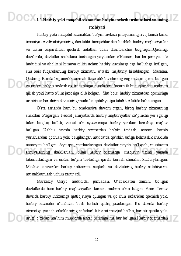 1.1 Harbiy yoki muqobil xizmatdan bo‘yin tovlash tushunchasi va uning
mohiyati
Harbiy yoki muqobil xizmatdan bo‘yin tovlash jinoyatining rivojlanish tarixi
insoniyat sivilizatsiyasining dastlabki bosqichlaridan boshlab harbiy majburiyatlar
va   ularni   bajarishdan   qochish   holatlari   bilan   chambarchas   bog‘liqdir.Qadimgi
davrlarda,   davlatlar   shakllana   boshlagan   paytlardan   e’tiboran,   har   bir   jamiyat   o‘z
hududini va aholisini himoya qilish uchun harbiy kuchlarga ega bo‘lishga intilgan,
shu   bois   fuqarolarning   harbiy   xizmatni   o‘tashi   majburiy   hisoblangan.   Masalan,
Qadimgi Rimda legionerlik xizmati fuqarolik burchining eng muhim qismi bo‘lgan
va undan bo‘yin tovlash og‘ir jazolarga, jumladan, fuqarolik huquqlaridan mahrum
qilish yoki hatto o‘lim jazosiga olib kelgan . Shu bois, harbiy xizmatdan qochishga
urinishlar har doim davlatning mudofaa qobiliyatiga tahdid sifatida baholangan.
O‘rta   asrlarda   ham   bu   tendensiya   davom   etgan,   biroq   harbiy   xizmatning
shakllari o‘zgargan. Feodal jamiyatlarda harbiy majburiyatlar ko‘pincha yer egaligi
bilan   bog‘liq   bo‘lib,   vassal   o‘z   syuzereniga   harbiy   yordam   berishga   majbur
bo‘lgan.   Ushbu   davrda   harbiy   xizmatdan   bo‘yin   tovlash,   asosan,   harbiy
yurishlardan qochish yoki belgilangan muddatda qo‘shin safiga kelmaslik shaklida
namoyon   bo‘lgan.   Ayniqsa,   markazlashgan   davlatlar   paydo   bo‘lgach,   muntazam
armiyalarning   shakllanishi   bilan   harbiy   xizmatga   chaqiruv   tizimi   yanada
takomillashgan va undan bo‘yin tovlashga qarshi  kurash choralari  kuchaytirilgan.
Mazkur   jarayonlar   harbiy   intizomni   saqlash   va   davlatning   harbiy   salohiyatini
mustahkamlash uchun zarur edi.
Markaziy   Osiyo   hududida,   jumladan,   O‘zbekiston   zamini   bo‘lgan
davlatlarda   ham   harbiy   majburiyatlar   tarixan   muhim   o‘rin   tutgan.   Amir   Temur
davrida harbiy intizomga qattiq rioya qilingan va qo‘shin saflaridan qochish  yoki
harbiy   xizmatni   o‘tashdan   bosh   tortish   qattiq   jazolangan.   Bu   davrda   harbiy
xizmatga yaroqli erkaklarning safarbarlik tizimi mavjud bo‘lib, har bir qabila yoki
urug‘ o‘zidan ma’lum miqdorda askar berishga majbur bo‘lgan.Harbiy xizmatdan
11 