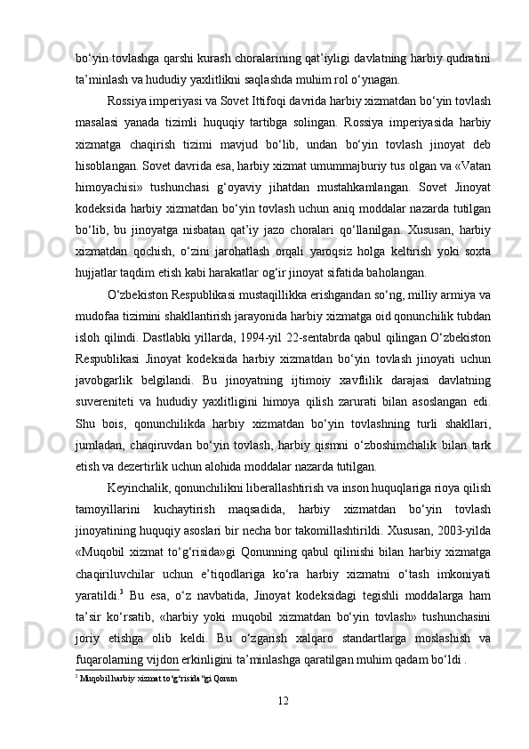 bo‘yin tovlashga qarshi kurash choralarining qat’iyligi davlatning harbiy qudratini
ta’minlash va hududiy yaxlitlikni saqlashda muhim rol o‘ynagan.
Rossiya imperiyasi va Sovet Ittifoqi davrida harbiy xizmatdan bo‘yin tovlash
masalasi   yanada   tizimli   huquqiy   tartibga   solingan.   Rossiya   imperiyasida   harbiy
xizmatga   chaqirish   tizimi   mavjud   bo‘lib,   undan   bo‘yin   tovlash   jinoyat   deb
hisoblangan. Sovet davrida esa, harbiy xizmat umummajburiy tus olgan va «Vatan
himoyachisi»   tushunchasi   g‘oyaviy   jihatdan   mustahkamlangan.   Sovet   Jinoyat
kodeksida harbiy xizmatdan bo‘yin tovlash uchun aniq moddalar nazarda tutilgan
bo‘lib,   bu   jinoyatga   nisbatan   qat’iy   jazo   choralari   qo‘llanilgan.   Xususan,   harbiy
xizmatdan   qochish,   o‘zini   jarohatlash   orqali   yaroqsiz   holga   keltirish   yoki   soxta
hujjatlar taqdim etish kabi harakatlar og‘ir jinoyat sifatida baholangan.
O‘zbekiston Respublikasi mustaqillikka erishgandan so‘ng, milliy armiya va
mudofaa tizimini shakllantirish jarayonida harbiy xizmatga oid qonunchilik tubdan
isloh qilindi. Dastlabki yillarda, 1994-yil 22-sentabrda qabul qilingan O‘zbekiston
Respublikasi   Jinoyat   kodeksida   harbiy   xizmatdan   bo‘yin   tovlash   jinoyati   uchun
javobgarlik   belgilandi.   Bu   jinoyatning   ijtimoiy   xavflilik   darajasi   davlatning
suvereniteti   va   hududiy   yaxlitligini   himoya   qilish   zarurati   bilan   asoslangan   edi.
Shu   bois,   qonunchilikda   harbiy   xizmatdan   bo‘yin   tovlashning   turli   shakllari,
jumladan,   chaqiruvdan   bo‘yin   tovlash,   harbiy   qismni   o‘zboshimchalik   bilan   tark
etish va dezertirlik uchun alohida moddalar nazarda tutilgan.
Keyinchalik, qonunchilikni liberallashtirish va inson huquqlariga rioya qilish
tamoyillarini   kuchaytirish   maqsadida,   harbiy   xizmatdan   bo‘yin   tovlash
jinoyatining huquqiy asoslari bir necha bor takomillashtirildi. Xususan, 2003-yilda
«Muqobil   xizmat   to‘g‘risida»gi   Qonunning   qabul   qilinishi   bilan   harbiy   xizmatga
chaqiriluvchilar   uchun   e’tiqodlariga   ko‘ra   harbiy   xizmatni   o‘tash   imkoniyati
yaratildi. 3
  Bu   esa,   o‘z   navbatida,   Jinoyat   kodeksidagi   tegishli   moddalarga   ham
ta’sir   ko‘rsatib,   «harbiy   yoki   muqobil   xizmatdan   bo‘yin   tovlash»   tushunchasini
joriy   etishga   olib   keldi.   Bu   o‘zgarish   xalqaro   standartlarga   moslashish   va
fuqarolarning vijdon erkinligini ta’minlashga qaratilgan muhim qadam bo‘ldi .
3
  Muqobil harbiy xizmat to‘g‘risida"gi Qonun
12 