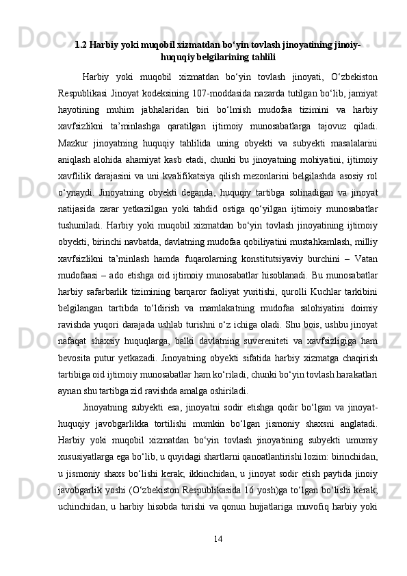 1.2 Harbiy yoki muqobil xizmatdan bo‘yin tovlash jinoyatining jinoiy-
huquqiy belgilarining tahlili
Harbiy   yoki   muqobil   xizmatdan   bo‘yin   tovlash   jinoyati,   O‘zbekiston
Respublikasi   Jinoyat   kodeksining  107-moddasida   nazarda tutilgan  bo‘lib,  jamiyat
hayotining   muhim   jabhalaridan   biri   bo‘lmish   mudofaa   tizimini   va   harbiy
xavfsizlikni   ta’minlashga   qaratilgan   ijtimoiy   munosabatlarga   tajovuz   qiladi.
Mazkur   jinoyatning   huquqiy   tahlilida   uning   obyekti   va   subyekti   masalalarini
aniqlash   alohida   ahamiyat   kasb   etadi,   chunki   bu   jinoyatning   mohiyatini,   ijtimoiy
xavflilik   darajasini   va   uni   kvalifikatsiya   qilish   mezonlarini   belgilashda   asosiy   rol
o‘ynaydi.   Jinoyatning   obyekti   deganda,   huquqiy   tartibga   solinadigan   va   jinoyat
natijasida   zarar   yetkazilgan   yoki   tahdid   ostiga   qo‘yilgan   ijtimoiy   munosabatlar
tushuniladi.   Harbiy   yoki   muqobil   xizmatdan   bo‘yin   tovlash   jinoyatining   ijtimoiy
obyekti, birinchi navbatda, davlatning mudofaa qobiliyatini mustahkamlash, milliy
xavfsizlikni   ta’minlash   hamda   fuqarolarning   konstitutsiyaviy   burchini   –   Vatan
mudofaasi  –  ado  etishga   oid  ijtimoiy  munosabatlar   hisoblanadi.  Bu   munosabatlar
harbiy   safarbarlik   tizimining   barqaror   faoliyat   yuritishi,   qurolli   Kuchlar   tarkibini
belgilangan   tartibda   to‘ldirish   va   mamlakatning   mudofaa   salohiyatini   doimiy
ravishda yuqori darajada ushlab turishni o‘z ichiga oladi. Shu bois, ushbu jinoyat
nafaqat   shaxsiy   huquqlarga,   balki   davlatning   suvereniteti   va   xavfsizligiga   ham
bevosita   putur   yetkazadi.   Jinoyatning   obyekti   sifatida   harbiy   xizmatga   chaqirish
tartibiga oid ijtimoiy munosabatlar ham ko‘riladi, chunki bo‘yin tovlash harakatlari
aynan shu tartibga zid ravishda amalga oshiriladi.
Jinoyatning   subyekti   esa,   jinoyatni   sodir   etishga   qodir   bo‘lgan   va   jinoyat-
huquqiy   javobgarlikka   tortilishi   mumkin   bo‘lgan   jismoniy   shaxsni   anglatadi.
Harbiy   yoki   muqobil   xizmatdan   bo‘yin   tovlash   jinoyatining   subyekti   umumiy
xususiyatlarga ega bo‘lib, u quyidagi shartlarni qanoatlantirishi lozim: birinchidan,
u   jismoniy   shaxs   bo‘lishi   kerak;   ikkinchidan,   u   jinoyat   sodir   etish   paytida   jinoiy
javobgarlik yoshi  (O‘zbekiston  Respublikasida  16 yosh)ga  to‘lgan bo‘lishi  kerak;
uchinchidan,   u   harbiy   hisobda   turishi   va   qonun   hujjatlariga   muvofiq   harbiy   yoki
14 