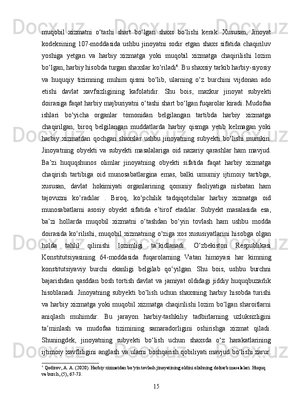 muqobil   xizmatni   o‘tashi   shart   bo‘lgan   shaxs   bo‘lishi   kerak.   Xususan,   Jinoyat
kodeksining   107-moddasida   ushbu   jinoyatni   sodir   etgan   shaxs   sifatida   chaqiriluv
yoshiga   yetgan   va   harbiy   xizmatga   yoki   muqobil   xizmatga   chaqirilishi   lozim
bo‘lgan, harbiy hisobda turgan shaxslar ko‘riladi 4
. Bu shaxsiy tarkib harbiy-siyosiy
va   huquqiy   tizimning   muhim   qismi   bo‘lib,   ularning   o‘z   burchini   vijdonan   ado
etishi   davlat   xavfsizligining   kafolatidir.   Shu   bois,   mazkur   jinoyat   subyekti
doirasiga faqat harbiy majburiyatni o‘tashi shart bo‘lgan fuqarolar kiradi. Mudofaa
ishlari   bo‘yicha   organlar   tomonidan   belgilangan   tartibda   harbiy   xizmatga
chaqirilgan,   biroq   belgilangan   muddatlarda   harbiy   qismga   yetib   kelmagan   yoki
harbiy   xizmatdan   qochgan   shaxslar   ushbu   jinoyatning   subyekti   bo‘lishi   mumkin.
Jinoyatning   obyekti   va   subyekti   masalalariga   oid   nazariy   qarashlar   ham   mavjud.
Ba’zi   huquqshunos   olimlar   jinoyatning   obyekti   sifatida   faqat   harbiy   xizmatga
chaqirish   tartibiga   oid   munosabatlargina   emas,   balki   umumiy   ijtimoiy   tartibga,
xususan,   davlat   hokimiyati   organlarining   qonuniy   faoliyatiga   nisbatan   ham
tajovuzni   ko‘radilar   .   Biroq,   ko‘pchilik   tadqiqotchilar   harbiy   xizmatga   oid
munosabatlarni   asosiy   obyekt   sifatida   e’tirof   etadilar.   Subyekt   masalasida   esa,
ba’zi   hollarda   muqobil   xizmatni   o‘tashdan   bo‘yin   tovlash   ham   ushbu   modda
doirasida  ko‘rilishi,  muqobil  xizmatning  o‘ziga  xos  xususiyatlarini   hisobga   olgan
holda   tahlil   qilinishi   lozimligi   ta’kidlanadi.   O‘zbekiston   Respublikasi
Konstitutsiyasining   64-moddasida   fuqarolarning   Vatan   himoyasi   har   kimning
konstitutsiyaviy   burchi   ekanligi   belgilab   qo‘yilgan.   Shu   bois,   ushbu   burchni
bajarishdan   qasddan   bosh   tortish   davlat   va   jamiyat   oldidagi   jiddiy   huquqbuzarlik
hisoblanadi.   Jinoyatning   subyekti   bo‘lish   uchun   shaxsning   harbiy   hisobda   turishi
va harbiy xizmatga yoki muqobil xizmatga chaqirilishi  lozim bo‘lgan sharoitlarni
aniqlash   muhimdir.   Bu   jarayon   harbiy-tashkiliy   tadbirlarning   uzluksizligini
ta’minlash   va   mudofaa   tizimining   samaradorligini   oshirishga   xizmat   qiladi.
Shuningdek,   jinoyatning   subyekti   bo‘lish   uchun   shaxsda   o‘z   harakatlarining
ijtimoiy xavfliligini anglash va ularni boshqarish qobiliyati mavjud bo‘lishi zarur.
4
  Qodirov, A. A. (2020). Harbiy xizmatdan bo‘yin tovlash jinoyatining oldini olishning dolzarb masalalari. Huquq 
va burch, (5), 67-73.
15 