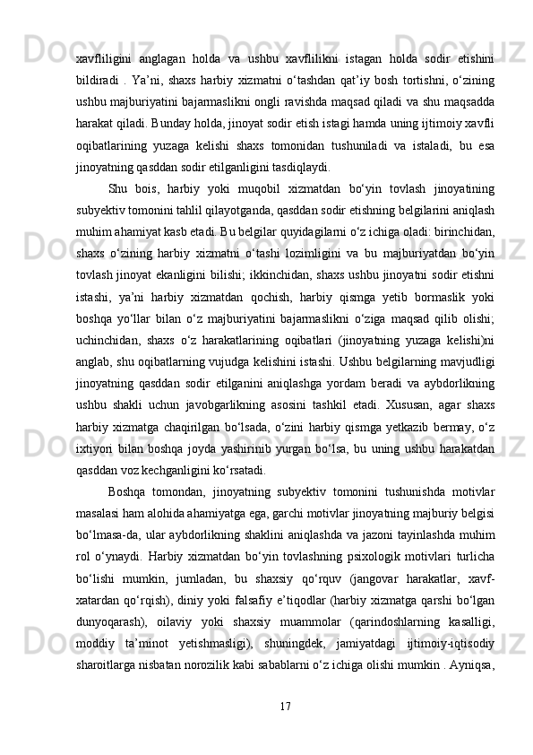 xavfliligini   anglagan   holda   va   ushbu   xavflilikni   istagan   holda   sodir   etishini
bildiradi   .   Ya’ni,   shaxs   harbiy   xizmatni   o‘tashdan   qat’iy   bosh   tortishni,   o‘zining
ushbu majburiyatini bajarmaslikni  ongli ravishda maqsad qiladi va shu maqsadda
harakat qiladi. Bunday holda, jinoyat sodir etish istagi hamda uning ijtimoiy xavfli
oqibatlarining   yuzaga   kelishi   shaxs   tomonidan   tushuniladi   va   istaladi,   bu   esa
jinoyatning qasddan sodir etilganligini tasdiqlaydi.
Shu   bois,   harbiy   yoki   muqobil   xizmatdan   bo‘yin   tovlash   jinoyatining
subyektiv tomonini tahlil qilayotganda, qasddan sodir etishning belgilarini aniqlash
muhim ahamiyat kasb etadi. Bu belgilar quyidagilarni o‘z ichiga oladi: birinchidan,
shaxs   o‘zining   harbiy   xizmatni   o‘tashi   lozimligini   va   bu   majburiyatdan   bo‘yin
tovlash jinoyat  ekanligini  bilishi;  ikkinchidan, shaxs  ushbu jinoyatni  sodir  etishni
istashi,   ya’ni   harbiy   xizmatdan   qochish,   harbiy   qismga   yetib   bormaslik   yoki
boshqa   yo‘llar   bilan   o‘z   majburiyatini   bajarmaslikni   o‘ziga   maqsad   qilib   olishi;
uchinchidan,   shaxs   o‘z   harakatlarining   oqibatlari   (jinoyatning   yuzaga   kelishi)ni
anglab, shu oqibatlarning vujudga kelishini istashi. Ushbu belgilarning mavjudligi
jinoyatning   qasddan   sodir   etilganini   aniqlashga   yordam   beradi   va   aybdorlikning
ushbu   shakli   uchun   javobgarlikning   asosini   tashkil   etadi.   Xususan,   agar   shaxs
harbiy   xizmatga   chaqirilgan   bo‘lsada,   o‘zini   harbiy   qismga   yetkazib   bermay,   o‘z
ixtiyori   bilan   boshqa   joyda   yashirinib   yurgan   bo‘lsa,   bu   uning   ushbu   harakatdan
qasddan voz kechganligini ko‘rsatadi.
Boshqa   tomondan,   jinoyatning   subyektiv   tomonini   tushunishda   motivlar
masalasi ham alohida ahamiyatga ega, garchi motivlar jinoyatning majburiy belgisi
bo‘lmasa-da, ular  aybdorlikning shaklini  aniqlashda   va jazoni  tayinlashda  muhim
rol   o‘ynaydi.   Harbiy   xizmatdan   bo‘yin   tovlashning   psixologik   motivlari   turlicha
bo‘lishi   mumkin,   jumladan,   bu   shaxsiy   qo‘rquv   (jangovar   harakatlar,   xavf-
xatardan   qo‘rqish),   diniy   yoki   falsafiy   e’tiqodlar   (harbiy   xizmatga   qarshi   bo‘lgan
dunyoqarash),   oilaviy   yoki   shaxsiy   muammolar   (qarindoshlarning   kasalligi,
moddiy   ta’minot   yetishmasligi),   shuningdek,   jamiyatdagi   ijtimoiy-iqtisodiy
sharoitlarga nisbatan norozilik kabi sabablarni o‘z ichiga olishi mumkin . Ayniqsa,
17 