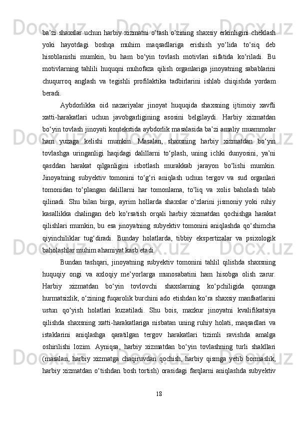 ba’zi  shaxslar  uchun  harbiy xizmatni   o‘tash  o‘zining  shaxsiy  erkinligini   cheklash
yoki   hayotdagi   boshqa   muhim   maqsadlariga   erishish   yo‘lida   to‘siq   deb
hisoblanishi   mumkin,   bu   ham   bo‘yin   tovlash   motivlari   sifatida   ko‘riladi.   Bu
motivlarning   tahlili   huquqni   muhofaza   qilish   organlariga   jinoyatning   sabablarini
chuqurroq   anglash   va   tegishli   profilaktika   tadbirlarini   ishlab   chiqishda   yordam
beradi.
Aybdorlikka   oid   nazariyalar   jinoyat   huquqida   shaxsning   ijtimoiy   xavfli
xatti-harakatlari   uchun   javobgarligining   asosini   belgilaydi.   Harbiy   xizmatdan
bo‘yin tovlash jinoyati kontekstida aybdorlik masalasida ba’zi amaliy muammolar
ham   yuzaga   kelishi   mumkin.   Masalan,   shaxsning   harbiy   xizmatdan   bo‘yin
tovlashga   uringanligi   haqidagi   dalillarni   to‘plash,   uning   ichki   dunyosini,   ya’ni
qasddan   harakat   qilganligini   isbotlash   murakkab   jarayon   bo‘lishi   mumkin.
Jinoyatning   subyektiv   tomonini   to‘g‘ri   aniqlash   uchun   tergov   va   sud   organlari
tomonidan   to‘plangan   dalillarni   har   tomonlama,   to‘liq   va   xolis   baholash   talab
qilinadi.   Shu   bilan   birga,   ayrim   hollarda   shaxslar   o‘zlarini   jismoniy   yoki   ruhiy
kasallikka   chalingan   deb   ko‘rsatish   orqali   harbiy   xizmatdan   qochishga   harakat
qilishlari   mumkin,   bu   esa   jinoyatning   subyektiv   tomonini   aniqlashda   qo‘shimcha
qiyinchiliklar   tug‘diradi.   Bunday   holatlarda,   tibbiy   ekspertizalar   va   psixologik
baholashlar muhim ahamiyat kasb etadi.
Bundan   tashqari,   jinoyatning   subyektiv   tomonini   tahlil   qilishda   shaxsning
huquqiy   ongi   va   axloqiy   me’yorlarga   munosabatini   ham   hisobga   olish   zarur.
Harbiy   xizmatdan   bo‘yin   tovlovchi   shaxslarning   ko‘pchiligida   qonunga
hurmatsizlik, o‘zining fuqarolik burchini ado etishdan ko‘ra shaxsiy manfaatlarini
ustun   qo‘yish   holatlari   kuzatiladi.   Shu   bois,   mazkur   jinoyatni   kvalifikatsiya
qilishda   shaxsning   xatti-harakatlariga   nisbatan   uning   ruhiy   holati,   maqsadlari   va
istaklarini   aniqlashga   qaratilgan   tergov   harakatlari   tizimli   ravishda   amalga
oshirilishi   lozim.   Ayniqsa,   harbiy   xizmatdan   bo‘yin   tovlashning   turli   shakllari
(masalan,   harbiy   xizmatga   chaqiruvdan   qochish,   harbiy   qismga   yetib   bormaslik,
harbiy   xizmatdan   o‘tishdan   bosh   tortish)   orasidagi   farqlarni   aniqlashda   subyektiv
18 