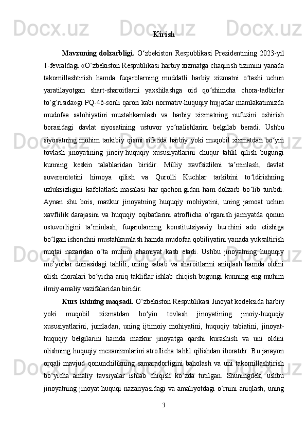 Kirish
Mavzuning   dolzarbligi.   O zbekiston   Respublikasi   Prezidentining   2023-yilʻ
1-fevraldagi «O zbekiston Respublikasi harbiy xizmatga chaqirish tizimini yanada	
ʻ
takomillashtirish   hamda   fuqarolarning   muddatli   harbiy   xizmatni   o tashi   uchun	
ʻ
yaratilayotgan   shart-sharoitlarni   yaxshilashga   oid   qo shimcha   chora-tadbirlar	
ʻ
to g risida»gi PQ-46-sonli qarori kabi normativ-huquqiy hujjatlar mamlakatimizda	
ʻ ʻ
mudofaa   salohiyatini   mustahkamlash   va   harbiy   xizmatning   nufuzini   oshirish
borasidagi   davlat   siyosatining   ustuvor   yo nalishlarini   belgilab   beradi.   Ushbu	
ʻ
siyosatning   muhim   tarkibiy   qismi   sifatida   harbiy   yoki   muqobil   xizmatdan   bo yin	
ʻ
tovlash   jinoyatining   jinoiy-huquqiy   xususiyatlarini   chuqur   tahlil   qilish   bugungi
kunning   keskin   talablaridan   biridir.   Milliy   xavfsizlikni   ta minlash,   davlat	
ʼ
suverenitetini   himoya   qilish   va   Qurolli   Kuchlar   tarkibini   to ldirishning	
ʻ
uzluksizligini   kafolatlash   masalasi   har   qachon-gidan   ham   dolzarb   bo lib   turibdi.
ʻ
Aynan   shu   bois,   mazkur   jinoyatning   huquqiy   mohiyatini,   uning   jamoat   uchun
xavflilik   darajasini   va   huquqiy   oqibatlarini   atroflicha   o rganish   jamiyatda   qonun	
ʻ
ustuvorligini   ta minlash,   fuqarolarning   konstitutsiyaviy   burchini   ado   etishiga	
ʼ
bo lgan ishonchni mustahkamlash hamda mudofaa qobiliyatini yanada yuksaltirish	
ʻ
nuqtai   nazaridan   o ta   muhim   ahamiyat   kasb   etadi.   Ushbu   jinoyatning   huquqiy	
ʻ
me yorlar   doirasidagi   tahlili,   uning   sabab   va   sharoitlarini   aniqlash   hamda   oldini	
ʼ
olish choralari bo yicha aniq takliflar ishlab chiqish bugungi kunning eng muhim	
ʻ
ilmiy-amaliy vazifalaridan biridir.
Kurs ishining maqsadi.  O zbekiston Respublikasi Jinoyat kodeksida harbiy	
ʻ
yoki   muqobil   xizmatdan   bo yin   tovlash   jinoyatining   jinoiy-huquqiy
ʻ
xususiyatlarini,   jumladan,   uning   ijtimoiy   mohiyatini,   huquqiy   tabiatini,   jinoyat-
huquqiy   belgilarini   hamda   mazkur   jinoyatga   qarshi   kurashish   va   uni   oldini
olishning huquqiy mexanizmlarini atroflicha tahlil qilishdan iboratdir. Bu jarayon
orqali   mavjud   qonunchilikning   samaradorligini   baholash   va   uni   takomillashtirish
bo yicha   amaliy   tavsiyalar   ishlab   chiqish   ko zda   tutilgan.   Shuningdek,   ushbu	
ʻ ʻ
jinoyatning jinoyat  huquqi  nazariyasidagi  va amaliyotdagi o rnini  aniqlash, uning	
ʻ
3 