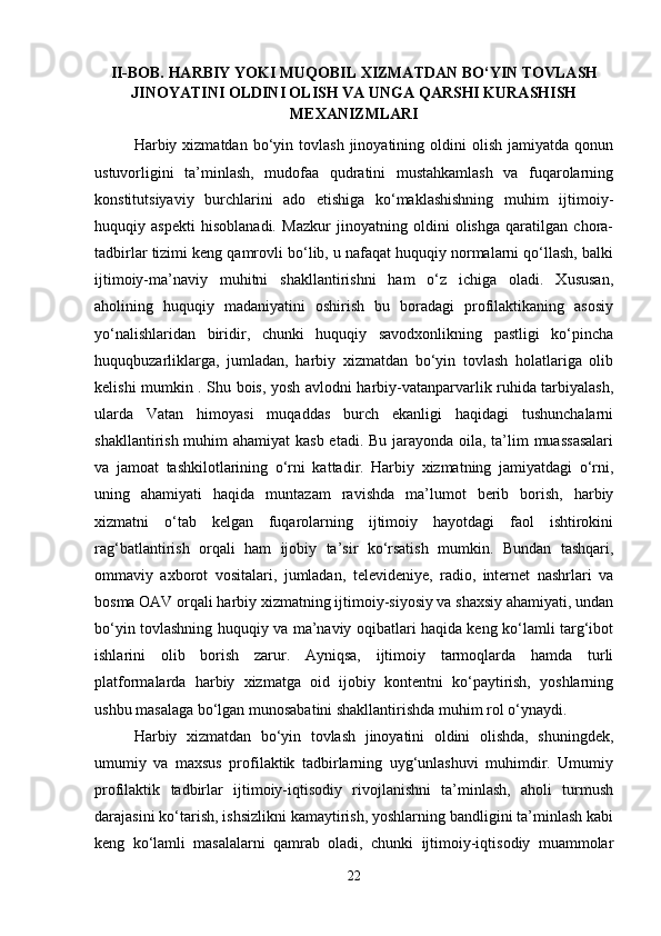II-BOB. HARBIY YOKI MUQOBIL XIZMATDAN BO‘YIN TOVLASH
JINOYATINI OLDINI OLISH VA UNGA QARSHI KURASHISH
MEXANIZMLARI
Harbiy  xizmatdan   bo‘yin  tovlash   jinoyatining  oldini  olish   jamiyatda  qonun
ustuvorligini   ta’minlash,   mudofaa   qudratini   mustahkamlash   va   fuqarolarning
konstitutsiyaviy   burchlarini   ado   etishiga   ko‘maklashishning   muhim   ijtimoiy-
huquqiy   aspekti   hisoblanadi.   Mazkur   jinoyatning   oldini   olishga   qaratilgan   chora-
tadbirlar tizimi keng qamrovli bo‘lib, u nafaqat huquqiy normalarni qo‘llash, balki
ijtimoiy-ma’naviy   muhitni   shakllantirishni   ham   o‘z   ichiga   oladi.   Xususan,
aholining   huquqiy   madaniyatini   oshirish   bu   boradagi   profilaktikaning   asosiy
yo‘nalishlaridan   biridir,   chunki   huquqiy   savodxonlikning   pastligi   ko‘pincha
huquqbuzarliklarga,   jumladan,   harbiy   xizmatdan   bo‘yin   tovlash   holatlariga   olib
kelishi mumkin . Shu bois, yosh avlodni harbiy-vatanparvarlik ruhida tarbiyalash,
ularda   Vatan   himoyasi   muqaddas   burch   ekanligi   haqidagi   tushunchalarni
shakllantirish muhim ahamiyat  kasb etadi. Bu jarayonda oila, ta’lim muassasalari
va   jamoat   tashkilotlarining   o‘rni   kattadir.   Harbiy   xizmatning   jamiyatdagi   o‘rni,
uning   ahamiyati   haqida   muntazam   ravishda   ma’lumot   berib   borish,   harbiy
xizmatni   o‘tab   kelgan   fuqarolarning   ijtimoiy   hayotdagi   faol   ishtirokini
rag‘batlantirish   orqali   ham   ijobiy   ta’sir   ko‘rsatish   mumkin.   Bundan   tashqari,
ommaviy   axborot   vositalari,   jumladan,   televideniye,   radio,   internet   nashrlari   va
bosma OAV orqali harbiy xizmatning ijtimoiy-siyosiy va shaxsiy ahamiyati, undan
bo‘yin tovlashning huquqiy va ma’naviy oqibatlari haqida keng ko‘lamli targ‘ibot
ishlarini   olib   borish   zarur.   Ayniqsa,   ijtimoiy   tarmoqlarda   hamda   turli
platformalarda   harbiy   xizmatga   oid   ijobiy   kontentni   ko‘paytirish,   yoshlarning
ushbu masalaga bo‘lgan munosabatini shakllantirishda muhim rol o‘ynaydi.
Harbiy   xizmatdan   bo‘yin   tovlash   jinoyatini   oldini   olishda,   shuningdek,
umumiy   va   maxsus   profilaktik   tadbirlarning   uyg‘unlashuvi   muhimdir.   Umumiy
profilaktik   tadbirlar   ijtimoiy-iqtisodiy   rivojlanishni   ta’minlash,   aholi   turmush
darajasini ko‘tarish, ishsizlikni kamaytirish, yoshlarning bandligini ta’minlash kabi
keng   ko‘lamli   masalalarni   qamrab   oladi,   chunki   ijtimoiy-iqtisodiy   muammolar
22 