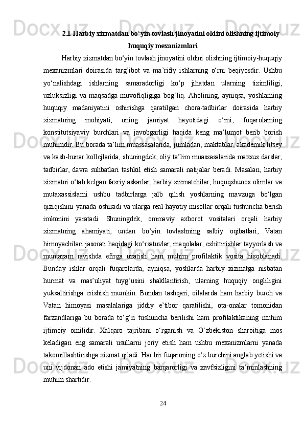 2.1 Harbiy xizmatdan bo‘yin tovlash jinoyatini oldini olishning ijtimoiy-
huquqiy mexanizmlari
Harbiy xizmatdan bo‘yin tovlash jinoyatini oldini olishning ijtimoiy-huquqiy
mexanizmlari   doirasida   targ‘ibot   va   ma’rifiy   ishlarning   o‘rni   beqiyosdir.   Ushbu
yo‘nalishdagi   ishlarning   samaradorligi   ko‘p   jihatdan   ularning   tizimliligi,
uzluksizligi   va   maqsadga   muvofiqligiga   bog‘liq.   Aholining,   ayniqsa,   yoshlarning
huquqiy   madaniyatini   oshirishga   qaratilgan   chora-tadbirlar   doirasida   harbiy
xizmatning   mohiyati,   uning   jamiyat   hayotidagi   o‘rni,   fuqarolarning
konstitutsiyaviy   burchlari   va   javobgarligi   haqida   keng   ma’lumot   berib   borish
muhimdir. Bu borada ta’lim muassasalarida, jumladan, maktablar, akademik litsey
va kasb-hunar kollejlarida, shuningdek, oliy ta’lim muassasalarida maxsus darslar,
tadbirlar,   davra   suhbatlari   tashkil   etish   samarali   natijalar   beradi.   Masalan,   harbiy
xizmatni o‘tab kelgan faxriy askarlar, harbiy xizmatchilar, huquqshunos olimlar va
mutaxassislarni   ushbu   tadbirlarga   jalb   qilish   yoshlarning   mavzuga   bo‘lgan
qiziqishini yanada oshiradi va ularga real hayotiy misollar orqali tushuncha berish
imkonini   yaratadi.   Shuningdek,   ommaviy   axborot   vositalari   orqali   harbiy
xizmatning   ahamiyati,   undan   bo‘yin   tovlashning   salbiy   oqibatlari,   Vatan
himoyachilari jasorati haqidagi ko‘rsatuvlar, maqolalar, eshittirishlar tayyorlash va
muntazam   ravishda   efirga   uzatish   ham   muhim   profilaktik   vosita   hisoblanadi.
Bunday   ishlar   orqali   fuqarolarda,   ayniqsa,   yoshlarda   harbiy   xizmatga   nisbatan
hurmat   va   mas’uliyat   tuyg‘usini   shakllantirish,   ularning   huquqiy   ongliligini
yuksaltirishga   erishish   mumkin.   Bundan   tashqari,   oilalarda   ham   harbiy   burch   va
Vatan   himoyasi   masalalariga   jiddiy   e’tibor   qaratilishi,   ota-onalar   tomonidan
farzandlariga   bu   borada   to‘g‘ri   tushuncha   berilishi   ham   profilaktikaning   muhim
ijtimoiy   omilidir.   Xalqaro   tajribani   o‘rganish   va   O‘zbekiston   sharoitiga   mos
keladigan   eng   samarali   usullarni   joriy   etish   ham   ushbu   mexanizmlarni   yanada
takomillashtirishga xizmat qiladi. Har bir fuqaroning o‘z burchini anglab yetishi va
uni   vijdonan   ado   etishi   jamiyatning   barqarorligi   va   xavfsizligini   ta’minlashning
muhim shartidir.
24 