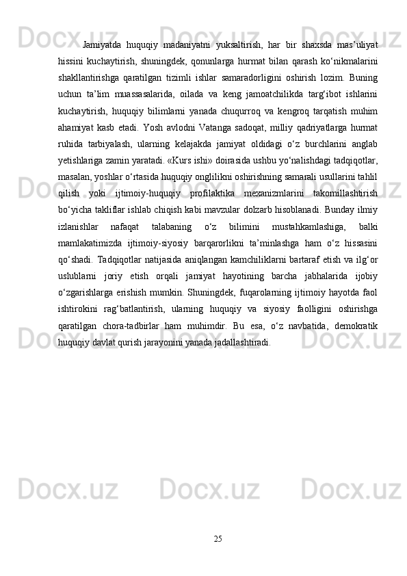 Jamiyatda   huquqiy   madaniyatni   yuksaltirish,   har   bir   shaxsda   mas’uliyat
hissini   kuchaytirish,   shuningdek,   qonunlarga   hurmat   bilan   qarash   ko‘nikmalarini
shakllantirishga   qaratilgan   tizimli   ishlar   samaradorligini   oshirish   lozim.   Buning
uchun   ta’lim   muassasalarida,   oilada   va   keng   jamoatchilikda   targ‘ibot   ishlarini
kuchaytirish,   huquqiy   bilimlarni   yanada   chuqurroq   va   kengroq   tarqatish   muhim
ahamiyat   kasb   etadi.   Yosh   avlodni   Vatanga   sadoqat,   milliy   qadriyatlarga   hurmat
ruhida   tarbiyalash,   ularning   kelajakda   jamiyat   oldidagi   o‘z   burchlarini   anglab
yetishlariga zamin yaratadi. «Kurs ishi» doirasida ushbu yo‘nalishdagi tadqiqotlar,
masalan, yoshlar o‘rtasida huquqiy onglilikni oshirishning samarali usullarini tahlil
qilish   yoki   ijtimoiy-huquqiy   profilaktika   mexanizmlarini   takomillashtirish
bo‘yicha takliflar ishlab chiqish kabi mavzular dolzarb hisoblanadi. Bunday ilmiy
izlanishlar   nafaqat   talabaning   o‘z   bilimini   mustahkamlashiga,   balki
mamlakatimizda   ijtimoiy-siyosiy   barqarorlikni   ta’minlashga   ham   o‘z   hissasini
qo‘shadi.  Tadqiqotlar  natijasida  aniqlangan  kamchiliklarni  bartaraf   etish  va  ilg‘or
uslublarni   joriy   etish   orqali   jamiyat   hayotining   barcha   jabhalarida   ijobiy
o‘zgarishlarga   erishish   mumkin.   Shuningdek,   fuqarolarning   ijtimoiy   hayotda   faol
ishtirokini   rag‘batlantirish,   ularning   huquqiy   va   siyosiy   faolligini   oshirishga
qaratilgan   chora-tadbirlar   ham   muhimdir.   Bu   esa,   o‘z   navbatida,   demokratik
huquqiy davlat qurish jarayonini yanada jadallashtiradi.
25 
