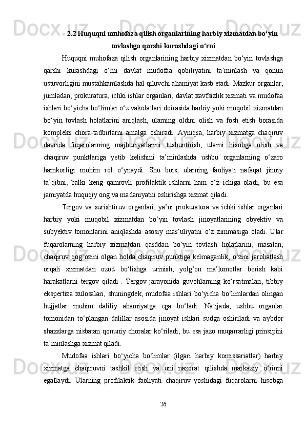 2.2 Huquqni muhofaza qilish organlarining harbiy xizmatdan bo‘yin
tovlashga qarshi kurashdagi o‘rni
Huquqni   muhofaza   qilish   organlarining   harbiy   xizmatdan   bo‘yin   tovlashga
qarshi   kurashdagi   o‘rni   davlat   mudofaa   qobiliyatini   ta’minlash   va   qonun
ustuvorligini mustahkamlashda hal qiluvchi ahamiyat kasb etadi. Mazkur organlar,
jumladan, prokuratura, ichki ishlar organlari, davlat xavfsizlik xizmati va mudofaa
ishlari bo‘yicha bo‘limlar o‘z vakolatlari doirasida harbiy yoki muqobil xizmatdan
bo‘yin   tovlash   holatlarini   aniqlash,   ularning   oldini   olish   va   fosh   etish   borasida
kompleks   chora-tadbirlarni   amalga   oshiradi.   Ayniqsa,   harbiy   xizmatga   chaqiruv
davrida   fuqarolarning   majburiyatlarini   tushuntirish,   ularni   hisobga   olish   va
chaqiruv   punktlariga   yetib   kelishini   ta’minlashda   ushbu   organlarning   o‘zaro
hamkorligi   muhim   rol   o‘ynaydi.   Shu   bois,   ularning   faoliyati   nafaqat   jinoiy
ta’qibni,   balki   keng   qamrovli   profilaktik   ishlarni   ham   o‘z   ichiga   oladi,   bu   esa
jamiyatda huquqiy ong va madaniyatni oshirishga xizmat qiladi.
Tergov   va   surishtiruv   organlari,   ya’ni   prokuratura   va   ichki   ishlar   organlari
harbiy   yoki   muqobil   xizmatdan   bo‘yin   tovlash   jinoyatlarining   obyektiv   va
subyektiv   tomonlarini   aniqlashda   asosiy   mas’uliyatni   o‘z   zimmasiga   oladi.   Ular
fuqarolarning   harbiy   xizmatdan   qasddan   bo‘yin   tovlash   holatlarini,   masalan,
chaqiruv qog‘ozini olgan holda chaqiruv punktiga kelmaganlik, o‘zini jarohatlash
orqali   xizmatdan   ozod   bo‘lishga   urinish,   yolg‘on   ma’lumotlar   berish   kabi
harakatlarni   tergov   qiladi   .   Tergov   jarayonida   guvohlarning   ko‘rsatmalari,   tibbiy
ekspertiza   xulosalari,   shuningdek,   mudofaa   ishlari   bo‘yicha   bo‘limlardan   olingan
hujjatlar   muhim   daliliy   ahamiyatga   ega   bo‘ladi.   Natijada,   ushbu   organlar
tomonidan   to‘plangan   dalillar   asosida   jinoyat   ishlari   sudga   oshiriladi   va   aybdor
shaxslarga nisbatan qonuniy choralar ko‘riladi, bu esa jazo muqarrarligi prinsipini
ta’minlashga xizmat qiladi.
Mudofaa   ishlari   bo‘yicha   bo‘limlar   (ilgari   harbiy   komissariatlar)   harbiy
xizmatga   chaqiruvni   tashkil   etish   va   uni   nazorat   qilishda   markaziy   o‘rinni
egallaydi.   Ularning   profilaktik   faoliyati   chaqiruv   yoshidagi   fuqarolarni   hisobga
26 