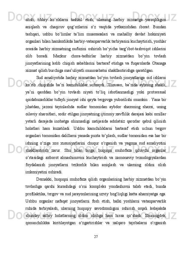olish,   tibbiy   ko‘riklarni   tashkil   etish,   ularning   harbiy   xizmatga   yaroqliligini
aniqlash   va   chaqiruv   qog‘ozlarini   o‘z   vaqtida   yetkazishdan   iborat.   Bundan
tashqari,   ushbu   bo‘limlar   ta’lim   muassasalari   va   mahalliy   davlat   hokimiyati
organlari bilan hamkorlikda harbiy-vatanparvarlik tarbiyasini kuchaytirish, yoshlar
orasida   harbiy   xizmatning   nufuzini   oshirish   bo‘yicha   targ‘ibot-tashviqot   ishlarini
olib   boradi.   Mazkur   chora-tadbirlar   harbiy   xizmatdan   bo‘yin   tovlash
jinoyatlarining   kelib   chiqish   sabablarini   bartaraf   etishga   va   fuqarolarda   Otanaga
xizmat qilish burchiga mas’uliyatli munosabatni shakllantirishga qaratilgan.
Sud   amaliyotida   harbiy   xizmatdan   bo‘yin   tovlash   jinoyatlariga   oid   ishlarni
ko‘rib   chiqishda   ba’zi   kamchiliklar   uchraydi.   Xususan,   ba’zida   aybning   shakli,
ya’ni   qasddan   bo‘yin   tovlash   niyati   to‘liq   isbotlanmasligi   yoki   protsessual
qoidabuzarliklar tufayli jinoyat ishi qayta tergovga yuborilishi mumkin . Yana bir
jihatdan,   jazoni   tayinlashda   sudlar   tomonidan   aybdor   shaxsning   shaxsi,   uning
oilaviy sharoitlari, sodir etilgan jinoyatning ijtimoiy xavflilik darajasi kabi omillar
yetarli   darajada   inobatga   olinmasligi   natijasida   adolatsiz   qarorlar   qabul   qilinish
holatlari   ham   kuzatiladi.   Ushbu   kamchiliklarni   bartaraf   etish   uchun   tergov
organlari tomonidan dalillarni yanada puxta to‘plash, sudlar tomonidan esa har bir
ishning   o‘ziga   xos   xususiyatlarini   chuqur   o‘rganish   va   yagona   sud   amaliyotini
shakllantirish   zarur.   Shu   bilan   birga,   huquqni   muhofaza   qiluvchi   organlar
o‘rtasidagi   axborot   almashinuvini   kuchaytirish   va   zamonaviy   texnologiyalardan
foydalanish   jinoyatlarni   tezkorlik   bilan   aniqlash   va   ularning   oldini   olish
imkoniyatini oshiradi.
Demakki,   huquqni   muhofaza   qilish   organlarining   harbiy   xizmatdan   bo‘yin
tovlashga   qarshi   kurashdagi   o‘rni   kompleks   yondashuvni   talab   etadi,   bunda
profilaktika, tergov va sud jarayonlarining uzviy bog‘liqligi katta ahamiyatga ega.
Ushbu   organlar   nafaqat   jinoyatlarni   fosh   etish,   balki   yoshlarni   vatanparvarlik
ruhida   tarbiyalash,   ularning   huquqiy   savodxonligini   oshirish   orqali   kelajakda
shunday   salbiy   holatlarning   oldini   olishga   ham   hissa   qo‘shadi.   Shuningdek,
qonunchilikka   kiritilayotgan   o‘zgartirishlar   va   xalqaro   tajribalarni   o‘rganish
27 