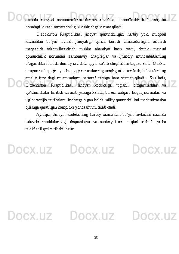 asosida   mavjud   mexanizmlarni   doimiy   ravishda   takomillashtirib   borish,   bu
boradagi kurash samaradorligini oshirishga xizmat qiladi.
O‘zbekiston   Respublikasi   jinoyat   qonunchiligini   harbiy   yoki   muqobil
xizmatdan   bo‘yin   tovlash   jinoyatiga   qarshi   kurash   samaradorligini   oshirish
maqsadida   takomillashtirish   muhim   ahamiyat   kasb   etadi,   chunki   mavjud
qonunchilik   normalari   zamonaviy   chaqiriqlar   va   ijtimoiy   munosabatlarning
o‘zgarishlari fonida doimiy ravishda qayta ko‘rib chiqilishini taqozo etadi. Mazkur
jarayon nafaqat jinoyat-huquqiy normalarning aniqligini ta’minlash, balki ularning
amaliy   ijrosidagi   muammolarni   bartaraf   etishga   ham   xizmat   qiladi   .   Shu   bois,
O‘zbekiston   Respublikasi   Jinoyat   kodeksiga   tegishli   o‘zgartirishlar   va
qo‘shimchalar   kiritish   zarurati   yuzaga   keladi,   bu   esa   xalqaro   huquq   normalari   va
ilg‘or xorijiy tajribalarni inobatga olgan holda milliy qonunchilikni modernizatsiya
qilishga qaratilgan kompleks yondashuvni talab etadi.
Ayniqsa,   Jinoyat   kodeksining   harbiy   xizmatdan   bo‘yin   tovlashni   nazarda
tutuvchi   moddalaridagi   dispozitsiya   va   sanksiyalarni   aniqlashtirish   bo‘yicha
takliflar ilgari surilishi lozim.
28 