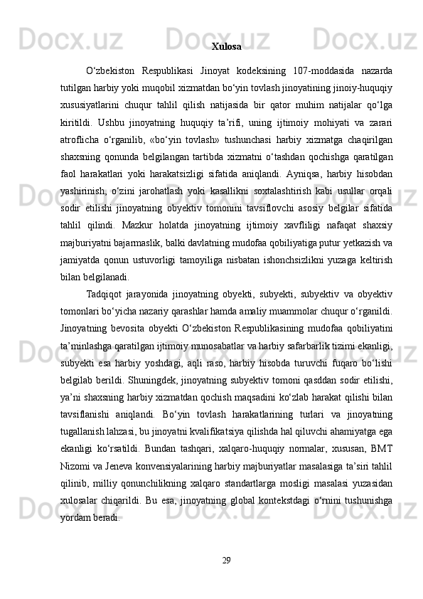 Xulosa
O‘zbekiston   Respublikasi   Jinoyat   kodeksining   107-moddasida   nazarda
tutilgan harbiy yoki muqobil xizmatdan bo‘yin tovlash jinoyatining jinoiy-huquqiy
xususiyatlarini   chuqur   tahlil   qilish   natijasida   bir   qator   muhim   natijalar   qo‘lga
kiritildi.   Ushbu   jinoyatning   huquqiy   ta’rifi,   uning   ijtimoiy   mohiyati   va   zarari
atroflicha   o‘rganilib,   «bo‘yin   tovlash»   tushunchasi   harbiy   xizmatga   chaqirilgan
shaxsning   qonunda   belgilangan   tartibda   xizmatni   o‘tashdan   qochishga   qaratilgan
faol   harakatlari   yoki   harakatsizligi   sifatida   aniqlandi.   Ayniqsa,   harbiy   hisobdan
yashirinish,   o‘zini   jarohatlash   yoki   kasallikni   soxtalashtirish   kabi   usullar   orqali
sodir   etilishi   jinoyatning   obyektiv   tomonini   tavsiflovchi   asosiy   belgilar   sifatida
tahlil   qilindi.   Mazkur   holatda   jinoyatning   ijtimoiy   xavfliligi   nafaqat   shaxsiy
majburiyatni bajarmaslik, balki davlatning mudofaa qobiliyatiga putur yetkazish va
jamiyatda   qonun   ustuvorligi   tamoyiliga   nisbatan   ishonchsizlikni   yuzaga   keltirish
bilan belgilanadi.
Tadqiqot   jarayonida   jinoyatning   obyekti,   subyekti,   subyektiv   va   obyektiv
tomonlari bo‘yicha nazariy qarashlar hamda amaliy muammolar chuqur o‘rganildi.
Jinoyatning   bevosita   obyekti   O‘zbekiston   Respublikasining   mudofaa   qobiliyatini
ta’minlashga qaratilgan ijtimoiy munosabatlar va harbiy safarbarlik tizimi ekanligi,
subyekti   esa   harbiy   yoshdagi,   aqli   raso,   harbiy   hisobda   turuvchi   fuqaro   bo‘lishi
belgilab berildi. Shuningdek, jinoyatning subyektiv tomoni qasddan  sodir etilishi,
ya’ni shaxsning harbiy xizmatdan qochish maqsadini ko‘zlab harakat qilishi bilan
tavsiflanishi   aniqlandi.   Bo‘yin   tovlash   harakatlarining   turlari   va   jinoyatning
tugallanish lahzasi, bu jinoyatni kvalifikatsiya qilishda hal qiluvchi ahamiyatga ega
ekanligi   ko‘rsatildi.   Bundan   tashqari,   xalqaro-huquqiy   normalar,   xususan,   BMT
Nizomi va Jeneva konvensiyalarining harbiy majburiyatlar masalasiga ta’siri tahlil
qilinib,   milliy   qonunchilikning   xalqaro   standartlarga   mosligi   masalasi   yuzasidan
xulosalar   chiqarildi.   Bu   esa,   jinoyatning   global   kontekstdagi   o‘rnini   tushunishga
yordam beradi.
29 