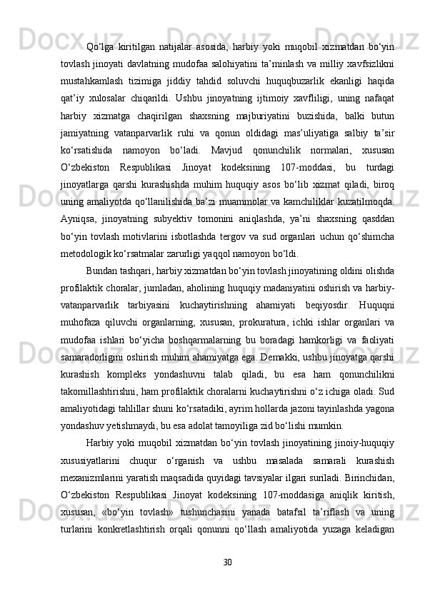Qo‘lga   kiritilgan   natijalar   asosida,   harbiy   yoki   muqobil   xizmatdan   bo‘yin
tovlash jinoyati  davlatning mudofaa salohiyatini  ta’minlash  va milliy xavfsizlikni
mustahkamlash   tizimiga   jiddiy   tahdid   soluvchi   huquqbuzarlik   ekanligi   haqida
qat’iy   xulosalar   chiqarildi.   Ushbu   jinoyatning   ijtimoiy   xavfliligi,   uning   nafaqat
harbiy   xizmatga   chaqirilgan   shaxsning   majburiyatini   buzishida,   balki   butun
jamiyatning   vatanparvarlik   ruhi   va   qonun   oldidagi   mas’uliyatiga   salbiy   ta’sir
ko‘rsatishida   namoyon   bo‘ladi.   Mavjud   qonunchilik   normalari,   xususan
O‘zbekiston   Respublikasi   Jinoyat   kodeksining   107-moddasi,   bu   turdagi
jinoyatlarga   qarshi   kurashishda   muhim   huquqiy   asos   bo‘lib   xizmat   qiladi,   biroq
uning amaliyotda qo‘llanilishida ba’zi muammolar va kamchiliklar kuzatilmoqda.
Ayniqsa,   jinoyatning   subyektiv   tomonini   aniqlashda,   ya’ni   shaxsning   qasddan
bo‘yin   tovlash   motivlarini   isbotlashda   tergov   va   sud   organlari   uchun   qo‘shimcha
metodologik ko‘rsatmalar zarurligi yaqqol namoyon bo‘ldi.
Bundan tashqari, harbiy xizmatdan bo‘yin tovlash jinoyatining oldini olishda
profilaktik choralar, jumladan, aholining huquqiy madaniyatini oshirish va harbiy-
vatanparvarlik   tarbiyasini   kuchaytirishning   ahamiyati   beqiyosdir.   Huquqni
muhofaza   qiluvchi   organlarning,   xususan,   prokuratura,   ichki   ishlar   organlari   va
mudofaa   ishlari   bo‘yicha   boshqarmalarning   bu   boradagi   hamkorligi   va   faoliyati
samaradorligini oshirish muhim ahamiyatga ega. Demakki, ushbu jinoyatga qarshi
kurashish   kompleks   yondashuvni   talab   qiladi,   bu   esa   ham   qonunchilikni
takomillashtirishni, ham profilaktik choralarni kuchaytirishni o‘z ichiga oladi. Sud
amaliyotidagi tahlillar shuni ko‘rsatadiki, ayrim hollarda jazoni tayinlashda yagona
yondashuv yetishmaydi, bu esa adolat tamoyiliga zid bo‘lishi mumkin.
Harbiy  yoki   muqobil   xizmatdan  bo‘yin  tovlash   jinoyatining   jinoiy-huquqiy
xususiyatlarini   chuqur   o‘rganish   va   ushbu   masalada   samarali   kurashish
mexanizmlarini yaratish maqsadida quyidagi tavsiyalar ilgari suriladi. Birinchidan,
O‘zbekiston   Respublikasi   Jinoyat   kodeksining   107-moddasiga   aniqlik   kiritish,
xususan,   «bo‘yin   tovlash»   tushunchasini   yanada   batafsil   ta’riflash   va   uning
turlarini   konkretlashtirish   orqali   qonunni   qo‘llash   amaliyotida   yuzaga   keladigan
30 