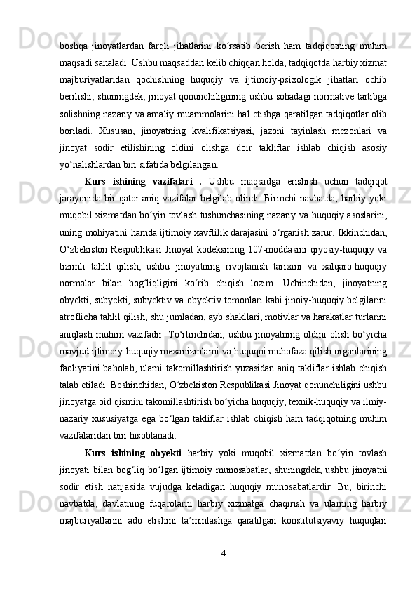boshqa   jinoyatlardan   farqli   jihatlarini   ko rsatib   berish   ham   tadqiqotning   muhimʻ
maqsadi sanaladi. Ushbu maqsaddan kelib chiqqan holda, tadqiqotda harbiy xizmat
majburiyatlaridan   qochishning   huquqiy   va   ijtimoiy-psixologik   jihatlari   ochib
berilishi, shuningdek, jinoyat qonunchiligining ushbu sohadagi  normative tartibga
solishning nazariy va amaliy muammolarini hal etishga qaratilgan tadqiqotlar olib
boriladi.   Xususan,   jinoyatning   kvalifikatsiyasi,   jazoni   tayinlash   mezonlari   va
jinoyat   sodir   etilishining   oldini   olishga   doir   takliflar   ishlab   chiqish   asosiy
yo nalishlardan biri sifatida belgilangan.	
ʻ
Kurs   ishining   vazifalari   .   Ushbu   maqsadga   erishish   uchun   tadqiqot
jarayonida  bir  qator  aniq vazifalar  belgilab olindi. Birinchi  navbatda,  harbiy yoki
muqobil xizmatdan bo yin tovlash tushunchasining nazariy va huquqiy asoslarini,	
ʻ
uning mohiyatini hamda ijtimoiy xavflilik darajasini o rganish zarur. Ikkinchidan,	
ʻ
O zbekiston  Respublikasi  Jinoyat  kodeksining 107-moddasini  qiyosiy-huquqiy va	
ʻ
tizimli   tahlil   qilish,   ushbu   jinoyatning   rivojlanish   tarixini   va   xalqaro-huquqiy
normalar   bilan   bog liqligini   ko rib   chiqish   lozim.   Uchinchidan,   jinoyatning	
ʻ ʻ
obyekti, subyekti, subyektiv va obyektiv tomonlari kabi jinoiy-huquqiy belgilarini
atroflicha tahlil qilish, shu jumladan, ayb shakllari, motivlar va harakatlar turlarini
aniqlash   muhim   vazifadir.   To rtinchidan,   ushbu   jinoyatning   oldini   olish   bo yicha	
ʻ ʻ
mavjud ijtimoiy-huquqiy mexanizmlarni va huquqni muhofaza qilish organlarining
faoliyatini baholab, ularni takomillashtirish yuzasidan aniq takliflar ishlab chiqish
talab etiladi. Beshinchidan, O zbekiston Respublikasi Jinoyat qonunchiligini ushbu
ʻ
jinoyatga oid qismini takomillashtirish bo yicha huquqiy, texnik-huquqiy va ilmiy-	
ʻ
nazariy  xususiyatga   ega   bo lgan   takliflar   ishlab   chiqish   ham   tadqiqotning   muhim	
ʻ
vazifalaridan biri hisoblanadi.
Kurs   ishining   obyekti   harbiy   yoki   muqobil   xizmatdan   bo yin   tovlash	
ʻ
jinoyati  bilan  bog liq bo lgan ijtimoiy munosabatlar,  shuningdek, ushbu  jinoyatni	
ʻ ʻ
sodir   etish   natijasida   vujudga   keladigan   huquqiy   munosabatlardir.   Bu,   birinchi
navbatda,   davlatning   fuqarolarni   harbiy   xizmatga   chaqirish   va   ularning   harbiy
majburiyatlarini   ado   etishini   ta minlashga   qaratilgan   konstitutsiyaviy   huquqlari	
ʼ
4 