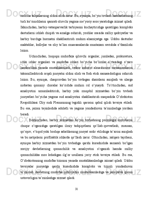 turlicha talqinlarning oldini olish zarur. Bu, ayniqsa, bo‘yin tovlash harakatlarining
turli ko‘rinishlarini qamrab oluvchi yagona me’yoriy asos yaratishga xizmat qiladi.
Ikkinchidan, harbiy-vatanparvarlik tarbiyasini  kuchaytirishga qaratilgan kompleks
dasturlarni ishlab chiqish va amalga oshirish, yoshlar orasida milliy qadriyatlar va
harbiy   burchga   hurmatni   shakllantirish   muhim   ahamiyatga   ega.   Ushbu   dasturlar
maktablar, kollejlar  va  oliy ta’lim  muassasalarida  muntazam  ravishda  o‘tkazilishi
lozim.
Uchinchidan,   huquqni   muhofaza   qiluvchi   organlar,   jumladan,   prokuratura,
ichki   ishlar   organlari   va   mudofaa   ishlari   bo‘yicha   bo‘limlar   o‘rtasidagi   o‘zaro
hamkorlikni   yanada   mustahkamlash,   tezkor   axborot   almashinuvi   mexanizmlarini
takomillashtirish orqali jinoyatni oldini olish va fosh etish samaradorligini oshirish
lozim.   Bu,   ayniqsa,   chaqiruvdan   bo‘yin   tovlagan   shaxslarni   aniqlash   va   ularga
nisbatan   qonuniy   choralar   ko‘rishda   muhim   rol   o‘ynaydi.   To‘rtinchidan,   sud
amaliyotini   umumlashtirish,   harbiy   yoki   muqobil   xizmatdan   bo‘yin   tovlash
jinoyatlari  bo‘yicha yagona sud amaliyotini shakllantirish maqsadida  O‘zbekiston
Respublikasi   Oliy   sudi   Plenumining   tegishli   qarorini   qabul   qilish   tavsiya   etiladi.
Bu   esa,   jazoni   tayinlashda   adolatli   va   yagona   yondashuvni   ta’minlashga   yordam
beradi.
Beshinchidan,   harbiy   xizmatdan   bo‘yin   tovlashning   psixologik   motivlarini
chuqur   o‘rganishga   qaratilgan   ilmiy   tadqiqotlarni   qo‘llab-quvvatlash,   xususan,
qo‘rquv, e’tiqod yoki boshqa sabablarning jinoyat sodir etilishiga ta’sirini aniqlash
va bu natijalarni profilaktik ishlarda qo‘llash zarur. Oltinchidan, xalqaro tajribani,
ayniqsa   harbiy   xizmatdan   bo‘yin   tovlashga   qarshi   kurashishda   samarali   bo‘lgan
xorijiy   davlatlarning   qonunchilik   va   amaliyotini   o‘rganish   hamda   milliy
qonunchilikka   mos   keladigan   ilg‘or   usullarni   joriy   etish   tavsiya   etiladi.   Bu   esa,
O‘zbekistonning mudofaa tizimini yanada mustahkamlashga xizmat qiladi. Ushbu
tavsiyalar   jinoyatga   qarshi   kurashishda   kompleks   va   tizimli   yondashuvni
ta’minlab, davlatning mudofaa qobiliyatini  mustahkamlashga  va jamiyatda qonun
ustuvorligini ta’minlashga xizmat qiladi.
31 