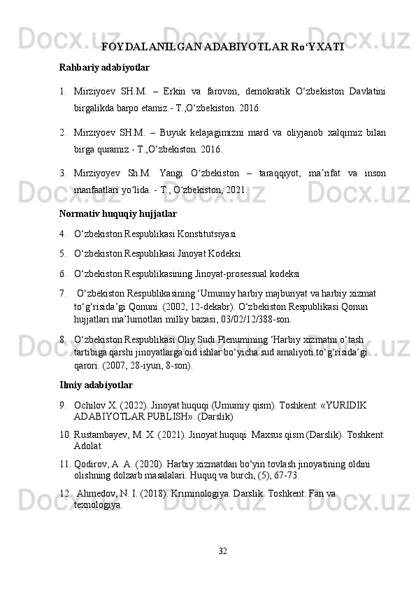 FOYDALANILGAN ADABIYOTLAR Ro‘YXATI
Rahbariy adabiyotlar 
1. Mirziyoev   SH.M.   –   Erkin   va   farovon,   demokratik   O‘zbekiston   Davlatini
birgalikda barpo etamiz.- T.,O‘zbekiston. 2016.
2. Mirziyoev   SH.M.   –   Buyuk   kelajagimizni   mard   va   oliyjanob   xalqimiz   bilan
birga quramiz. - T.,O‘zbekiston. 2016.
3. Mirziyoyev   Sh.M.   Yangi   O zbekiston   –   taraqqiyot,   ma rifat   va   insonʻ ʼ
manfaatlari yo lida. 	
ʻ -  T .,  O zbekiston, 2021.	ʻ
Normativ huquqiy hujjatlar
4. O‘zbekiston Respublikasi Konstitutsiyasi 
5. O‘zbekiston Respublikasi Jinoyat Kodeksi 
6. O‘zbekiston Respublikasining Jinoyat-prosessual kodeksi
7.  O‘zbekiston Respublikasining ‘Umumiy harbiy majburiyat va harbiy xizmat 
to‘g‘risida’gi Qonuni. (2002, 12-dekabr). O‘zbekiston Respublikasi Qonun 
hujjatlari ma’lumotlari milliy bazasi, 03/02/12/388-son.
8. O‘zbekiston Respublikasi Oliy Sudi Plenumining ‘Harbiy xizmatni o‘tash 
tartibiga qarshi jinoyatlarga oid ishlar bo‘yicha sud amaliyoti to‘g‘risida’gi 
qarori. (2007, 28-iyun, 8-son).
Ilmiy adabiyotlar
9. Ochilov X. (2022). Jinoyat huquqi (Umumiy qism). Toshkent: «YURIDIK 
ADABIYOTLAR PUBLISH». (Darslik)
10. Rustambayev, M. X. (2021). Jinoyat huquqi. Maxsus qism (Darslik). Toshkent:
Adolat.
11. Qodirov, A. A. (2020). Harbiy xizmatdan bo‘yin tovlash jinoyatining oldini 
olishning dolzarb masalalari. Huquq va burch, (5), 67-73.
12.  Ahmedov, N. I. (2018). Kriminologiya. Darslik. Toshkent: Fan va 
texnologiya.
32 