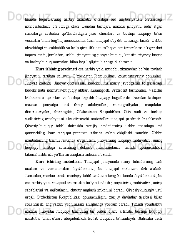 hamda   fuqarolarning   harbiy   xizmatni   o tashga   oid   majburiyatlari   o rtasidagiʻ ʻ
munosabatlarni   o z   ichiga   oladi.   Bundan   tashqari,   mazkur   jinoyatni   sodir   etgan	
ʻ
shaxslarga   nisbatan   qo llaniladigan   jazo   choralari   va   boshqa   huquqiy   ta sir	
ʻ ʼ
vositalari bilan bog liq munosabatlar ham tadqiqot obyekti doirasiga kiradi. Ushbu	
ʻ
obyektdagi murakkablik va ko p qirralilik, uni to liq va har tomonlama o rganishni	
ʻ ʻ ʻ
taqozo   etadi,   jumladan,   ushbu   jinoyatning   jinoyat   huquqi,   konstitutsiyaviy   huquq
va harbiy huquq normalari bilan bog liqligini hisobga olish zarur.	
ʻ
Kurs ishining   predmeti   esa harbiy yoki muqobil xizmatdan bo yin tovlash	
ʻ
jinoyatini   tartibga   soluvchi   O zbekiston   Respublikasi   konstitutsiyaviy   qonunlari,	
ʻ
Jinoyat   kodeksi,   Jinoyat-protsessual   kodeksi,   ma muriy   javobgarlik   to g risidagi	
ʼ ʻ ʻ
kodeks   kabi   normativ-huquqiy   aktlar,   shuningdek,   Prezident   farmonlari,   Vazirlar
Mahkamasi   qarorlari   va   boshqa   tegishli   huquqiy   hujjatlardir.   Bundan   tashqari,
mazkur   jinoyatga   oid   ilmiy   adabiyotlar,   monografiyalar,   maqolalar,
dissertatsiyalar,   shuningdek,   O zbekiston   Respublikasi   Oliy   sudi   va   boshqa	
ʻ
sudlarining   amaliyotini   aks   ettiruvchi   materiallar   tadqiqot   predmeti   hisoblanadi.
Qiyosiy-huquqiy   tahlil   doirasida   xorijiy   davlatlarning   ushbu   masalaga   oid
qonunchiligi   ham   tadqiqot   predmeti   sifatida   ko rib   chiqilishi   mumkin.   Ushbu	
ʻ
manbalarning   tizimli   ravishda   o rganilishi   jinoyatning   huquqiy   mohiyatini,   uning	
ʻ
huquqiy   tartibga   solishning   dolzarb   muammolarini   hamda   qonunchilikni
takomillashtirish yo llarini aniqlash imkonini beradi.	
ʻ
Kurs   ishining   metodlari.   Tadqiqot   jarayonida   ilmiy   bilimlarning   turli
usullari   va   vositalaridan   foydalaniladi,   bu   tadqiqot   metodlari   deb   ataladi.
Jumladan, mazkur ishda mantiqiy tahlil usulidan keng ko lamda foydalaniladi, bu	
ʻ
esa harbiy yoki  muqobil xizmatdan bo yin tovlash jinoyatining mohiyatini, uning	
ʻ
sabablarini   va oqibatlarini  chuqur   anglash  imkonini   beradi. Qiyosiy-huquqiy  usul
orqali   O zbekiston   Respublikasi   qonunchiligini   xorijiy   davlatlar   tajribasi   bilan	
ʻ
solishtirish, eng yaxshi yechimlarni aniqlashga yordam beradi. Tizimli yondashuv
mazkur   jinoyatni   huquqiy   tizimning   bir   butun   qismi   sifatida,   boshqa   huquqiy
institutlar   bilan   o zaro   aloqadorlikda   ko rib  chiqishni   ta minlaydi.  Statistika   usuli	
ʻ ʻ ʼ
5 