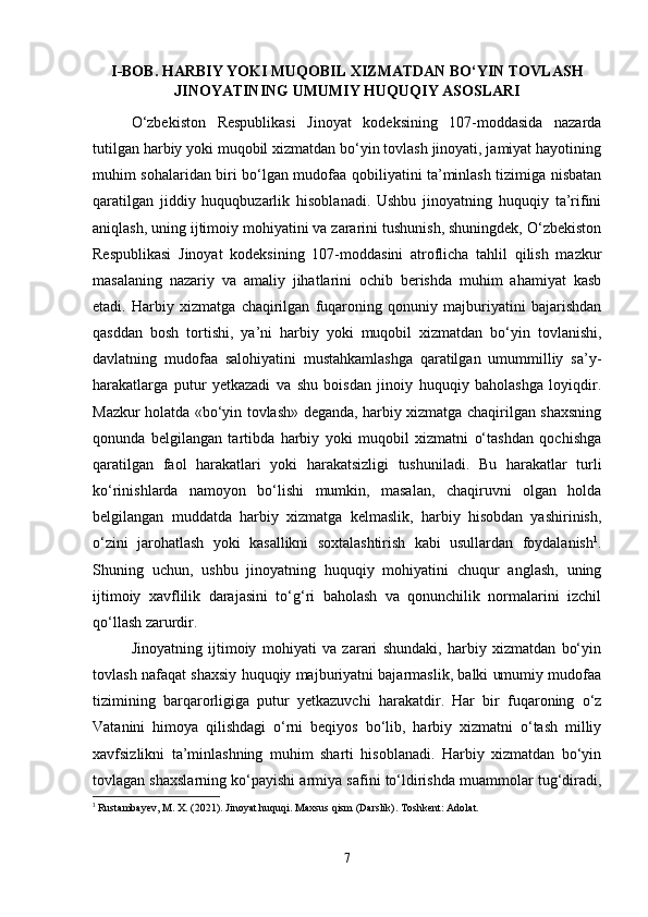 I -BOB. HARBIY YOKI MUQOBIL XIZMATDAN BO‘YIN TOVLASH
JINOYATINING UMUMIY HUQUQIY ASOSLARI
O‘zbekiston   Respublikasi   Jinoyat   kodeksining   107-moddasida   nazarda
tutilgan harbiy yoki muqobil xizmatdan bo‘yin tovlash jinoyati, jamiyat hayotining
muhim sohalaridan biri bo‘lgan mudofaa qobiliyatini ta’minlash tizimiga nisbatan
qaratilgan   jiddiy   huquqbuzarlik   hisoblanadi.   Ushbu   jinoyatning   huquqiy   ta’rifini
aniqlash, uning ijtimoiy mohiyatini va zararini tushunish, shuningdek, O‘zbekiston
Respublikasi   Jinoyat   kodeksining   107-moddasini   atroflicha   tahlil   qilish   mazkur
masalaning   nazariy   va   amaliy   jihatlarini   ochib   berishda   muhim   ahamiyat   kasb
etadi.   Harbiy   xizmatga   chaqirilgan   fuqaroning   qonuniy   majburiyatini   bajarishdan
qasddan   bosh   tortishi,   ya’ni   harbiy   yoki   muqobil   xizmatdan   bo‘yin   tovlanishi,
davlatning   mudofaa   salohiyatini   mustahkamlashga   qaratilgan   umummilliy   sa’y-
harakatlarga   putur   yetkazadi   va   shu   boisdan   jinoiy   huquqiy   baholashga   loyiqdir.
Mazkur holatda «bo‘yin tovlash» deganda, harbiy xizmatga chaqirilgan shaxsning
qonunda   belgilangan   tartibda   harbiy   yoki   muqobil   xizmatni   o‘tashdan   qochishga
qaratilgan   faol   harakatlari   yoki   harakatsizligi   tushuniladi.   Bu   harakatlar   turli
ko‘rinishlarda   namoyon   bo‘lishi   mumkin,   masalan,   chaqiruvni   olgan   holda
belgilangan   muddatda   harbiy   xizmatga   kelmaslik,   harbiy   hisobdan   yashirinish,
o‘zini   jarohatlash   yoki   kasallikni   soxtalashtirish   kabi   usullardan   foydalanish 1
.
Shuning   uchun,   ushbu   jinoyatning   huquqiy   mohiyatini   chuqur   anglash,   uning
ijtimoiy   xavflilik   darajasini   to‘g‘ri   baholash   va   qonunchilik   normalarini   izchil
qo‘llash zarurdir.
Jinoyatning   ijtimoiy   mohiyati   va   zarari   shundaki,   harbiy   xizmatdan   bo‘yin
tovlash nafaqat shaxsiy huquqiy majburiyatni bajarmaslik, balki umumiy mudofaa
tizimining   barqarorligiga   putur   yetkazuvchi   harakatdir.   Har   bir   fuqaroning   o‘z
Vatanini   himoya   qilishdagi   o‘rni   beqiyos   bo‘lib,   harbiy   xizmatni   o‘tash   milliy
xavfsizlikni   ta’minlashning   muhim   sharti   hisoblanadi.   Harbiy   xizmatdan   bo‘yin
tovlagan shaxslarning ko‘payishi armiya safini to‘ldirishda muammolar tug‘diradi,
1
  Rustambayev, M. X. (2021). Jinoyat huquqi. Maxsus qism (Darslik). Toshkent: Adolat.
7 