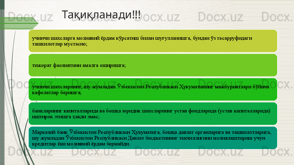 Тақиқланади!!!
учинчи шахсларга молиявий ёрдам кўрсатиш билан шуғулланишга, бундан ўз тасарруфидаги 
ташкилотлар мустасно;
тижорат фаолиятини амалга оширишга;
учинчи шахсларнинг, шу жумладан Ўзбекистон Республикаси Ҳукуматининг мажбуриятлари бўйича 
кафолатлар беришга;
банкларнинг капиталларида ва бошқа юридик шахсларнинг устав фондларида (устав капиталларида) 
иштирок этишга ҳақли эмас;
Марказий банк Ўзбекистон Республикаси Ҳукуматига, бошқа давлат органларига ва ташкилотларига, 
шу жумладан Ўзбекистон Республикаси Давлат бюджетининг тақчиллигини молиялаштириш учун 
кредитлар ёки молиявий ёрдам бермайди.              