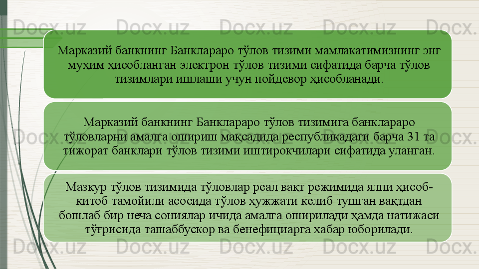 Марказий банкнинг Банклараро тўлов тизими мамлакатимизнинг энг 
муҳим ҳисобланган электрон тўлов тизими сифатида барча тўлов 
тизимлари ишлаши учун пойдевор ҳисобланади.
Марказий банкнинг Банклараро тўлов тизимига банклараро 
тўловларни амалга ошириш мақсадида республикадаги барча 31 та 
тижорат банклари тўлов тизими иштирокчилари сифатида уланган.
Мазкур тўлов тизимида тўловлар реал вақт режимида ялпи ҳисоб-
китоб тамойили асосида тўлов ҳужжати келиб тушган вақтдан 
бошлаб бир неча сониялар ичида амалга оширилади ҳамда натижаси 
тўғрисида ташаббускор ва бенефициарга хабар юборилади.                 