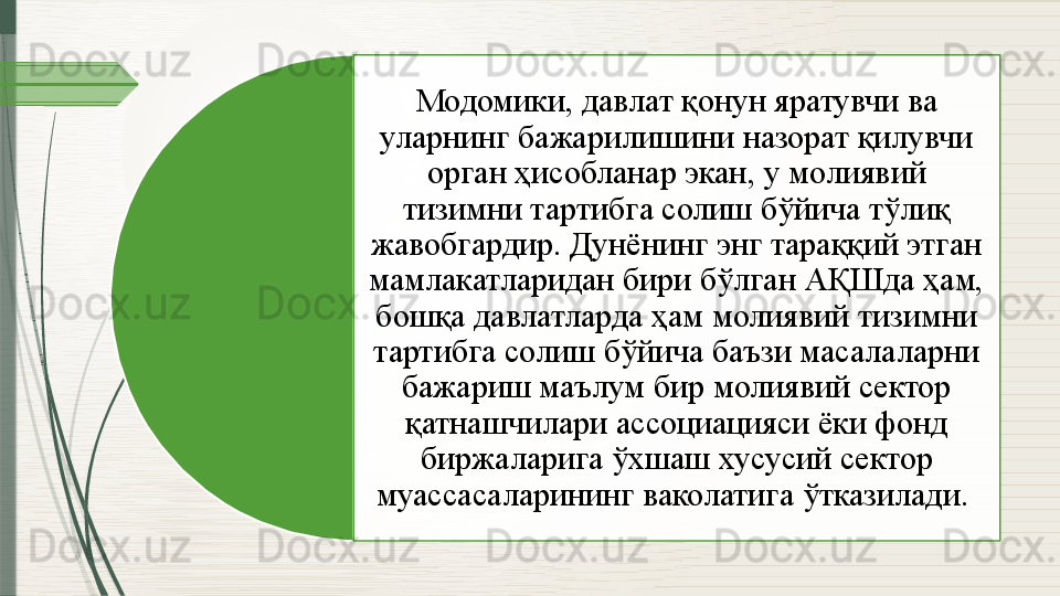 Модомики, давлат қонун яратувчи ва 
уларнинг бажарилишини назорат қилувчи 
орган ҳисобланар экан, у молиявий 
тизимни тартибга солиш бўйича тўлиқ 
жавобгардир. Дунёнинг энг тараққий этган 
мамлакатларидан бири бўлган АҚШда ҳам, 
бошқа давлатларда ҳам молиявий тизимни 
тартибга солиш бўйича баъзи масалаларни 
бажариш маълум бир молиявий сектор 
қатнашчилари ассоциацияси ёки фонд 
биржаларига ўхшаш хусусий сектор 
муассасаларининг ваколатига ўтказилади.                 