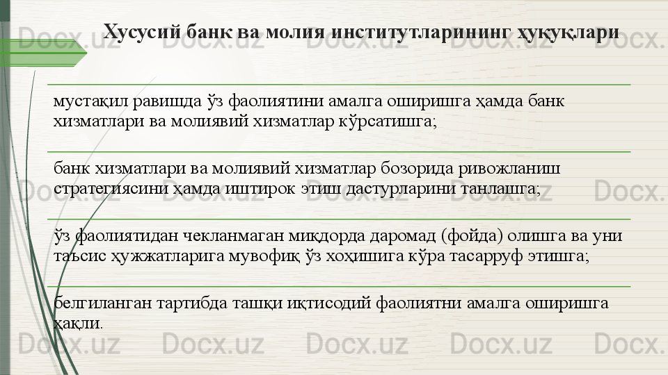 Хусусий банк ва молия институтларининг ҳуқуқлари
мустақил равишда ўз фаолиятини амалга оширишга ҳамда банк 
хизматлари ва молиявий хизматлар кўрсатишга;
банк хизматлари ва молиявий хизматлар бозорида ривожланиш 
стратегиясини ҳамда иштирок этиш дастурларини танлашга;
ўз фаолиятидан чекланмаган миқдорда даромад (фойда) олишга ва уни 
таъсис ҳужжатларига мувофиқ ўз хоҳишига кўра тасарруф этишга;
белгиланган тартибда ташқи иқтисодий фаолиятни амалга оширишга 
ҳақли.              