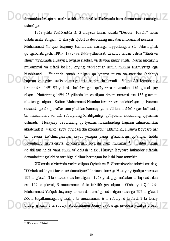 devonidan bir qismi nashr etildi.   1946-yilda Turkiyada ham devon nashri amalga
oshirilgan.  
1968-yilda   Toshkentda   S.   G`aniyeva   tahriri   ostida   “Devon.     Risola”   nomi
ostida nashr etilgan.  O`sha yili Qobulda devonning nisbatan mukammal nusxasi 
Muhammad   Ya’qub   Juzjoniy   tomonidan   nashrga   tayyorlangan   edi.   Mustaqillik
qo`lga kiritilgach, 1991-, 1993- va 1995-yillarda A. Erkinov tahriri ostida “Shoh va
shoir” turkumida Husayn Boyqaro risolasi va devoni nashr etildi.  Nashr anchayin
mukammal   va   sifatli   bo`lib,   keyingi   tadqiqotlar   uchun   muhim   ahamiyatga   ega
hisoblanadi.     Yuqorida   sanab   o`tilgan   qo`lyozma   nusxa   va   nashrlar   (adabiy)
hajman   va   ayrim   juz’iy   xususiyatlari   jihatdan   farqlanadi.     Sulton   Ali   Mashhadiy
tomonidan   1491-92-yillarda   ko`chirilgan   qo`lyozma   nusxadan   156   g`azal   joy
olgan.     Hattotning   1494-95-yillarda   ko`chirilgan   devon   nusxasi   esa   135   g`azalni
o`z  ichiga olgan.   Sulton Muhammad  Handon tomonidan ko`chirilgan  qo`lyozma
nusxada garchi g`azallar soni jihatdan kamroq, ya’ni 72 tani tashkil etgan bo`lsada,
bir   muxammas   va   uch   ruboiyning   kiritilganligi   qo`lyozma   nusxaning   qiymatini
oshiradi.     Husayniy   devonining   qo`lyozma   nusxalaridagi   hajman   xilma-xillikni
akademik B. Valixo`jayev quyidagicha izohlaydi: “Ehtimolki, Husayn Boyqaro har
bir   devoni   ko`chirilganidan   keyin   yozgan   yangi   g`azallarini   qo`shgan   holda
devonlarini   qayta-qayta   ko`chirtirgan   bo`lishi   ham   mumkin” 10
.     Ushbu   fikrga
qo`shilgan   holda   yana   shuni   ta’kidlash   joizki,   Husayn   Boyqaro   hukmdor   sifatida
devonlarining alohida tartibiga e’tibor bermagan bo`lishi ham mumkin.   
XX asrda o`zimizda nashr etilgan Oybek va P. Shamsiyevlar tahriri ostidagi
“O`zbek adabiyoti tarixi xristomatiyasi” birinchi tomiga Husayniy ijodiga mansub
102 ta g`azal, 3 ta muxammas kiritilgan.   1968-yildagiga nisbatan to`liq nashrdan
esa   129   ta   g`azal,   3   muxammas,   6   ta   to`rtlik   joy   olgan.     O`sha   yili   Qobulda
Muhammad   Ya’qub  Juzjoniy   tomonidan   amalga   oshirilgan   nashrga   202  ta   g`azal
ikkita   tugallanmagan   g`azal,   2   ta   muxammas,   6   ta   ruboiy,   6   ta   fard,   2   ta   forsiy
tildagi   g`azal,   1   ta   ruboiy,   Abdurahmon   Jomiy   baytlariga   javoban   yozilga   3   bayt
10
 O`sha asar. 28–bet.  
10 