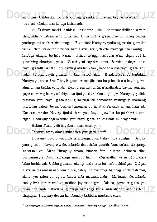kiritilgan.  Ushbu ikki nashr tarkibidagi g`azallarning ayrim baytlarida o`zaro mos
tushmaslik holati ham ko`zga tashlanadi.  
A.   Erkinov   tahriri   ostidagi   nashrlarda   ushbu   nomutanosibliklar   o`zaro
chog`ishtiruv   natijasida   to`g`rilangan.   Unda   202   ta   g`azal   mavjud,   biroq   boshqa
janrlarga oid she’rlar kiritilmagan.  Bu o`rinda Husayniy ijodining asosini g`azallar
tashkil etishi va devon tuzishda ham g`azal janri yetakchi mavqega ega ekanligini
hisobga   olingan   bo`lishi   kerak.     Ushbu   so`nggi   nashrdan   o`rin   olgan   202   ta
g`azalning   aksariyati,   ya’ni   135   tasi   yetti   baytdan   iborat.     Bundan   tashqari,   besh
baytli g`azallar 47 tani, olti baytli g`azallar 9 tani, sakkiz va o`n baytli g`azallar 1
tadan,   to`qqiz   baytli   g`azallar   9   tani   tashkil   etadi.     Bundan   ko`rinib   turibdiki,
Husayniy ijodida 5 va 7 baytli g`azallar son jihatdan ko`p bo`lib o`n baytli g`azal
atiga bittani tashkil etmoqda.  Zero, bizga ma`lumki, g`azallardagi baytlar soni har
qaysi shoirning badiiy salohiyati va ijodiy uslubi bilan bog`liqdir. Husayniy ijodida
nisbatan   yetti   baytli   g`azallarning   ko`pligi   bir   tomondan   turkiygo`y   shoirning
uslubidan   dalolat   bersa,   boshqa   tomondan   bu   holat   she’riyatda   an’ana   ham   edi.
Xususan,   Alisher   Navoiy   ijodida   ham   yetti   baytli   g`azallar   ko`pchilikni   tashkil
etgan.  Shoir quyidagi misralar  yetti baytli g`azallari xususida shunday deydi:  
Bukim albatta yetti baytdan o`ksuk emas, ya’ni 
         Tanazzul aylay olmas rutba ichra yetti gardundin 11
.  
Husayniy   devoni   yuqorida   ta’kidlanganidek   turkiy   tilda   yozilgan.     Asosiy
janri   g`azal.     Navoiy   o`z   devonlarida   debochalar   yaratib,   buni   an’ana   darajasiga
ko`targan   edi.   Biroq   Husayniy   devoni   bundan   farqli   o`laroq,   debocha   bilan
boshlanmaydi.   Devon   an’anaga   muvofiq   hamd   (1-2-g`azallar)   va   na’t   (3-g`azal)
bilan boshlanadi. Ushbu g`azallar oldingi nashrlarda tushurib qoldirilgan.   Qolgan
g`azallar esa asosan oshiqona ruhda, oshiqning ma’shuqa hajridagi cheksiz dard-u,
alami,   yor   jafosi-yu,   ag`yor   balosi   kabi   mavzulardadir.     Ma’lumki,   devonlarda
badiiy   lirik   janrlar   ma’lum   tartibda   joylashtirilgan.     Odatda,   devonlar   g`azaliyot
bilan   boshlanib   matla’larning   oxirgi   harflariga   ko`ra   arab   alifbosi   asosida   terib
chiqilgan.  Husayniy devoni ham bunday tartibdan mustasno emas.  
11
  Ҳожиаҳмедов   А .  Мумтоз   бадиият   луғати . .- Тошкент :   “ Янги   аср   авлоди ”, 2008  йил .175- бет .  
11 