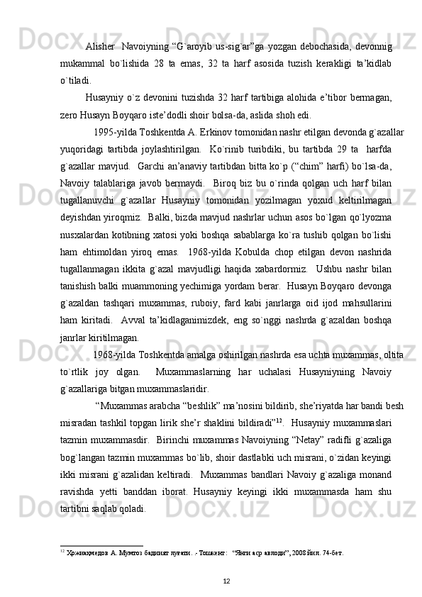 Alisher     Navoiyning  “G`aroyib  us-sig`ar”ga  yozgan  debochasida,   devonnig
mukammal   bo`lishida   28   ta   emas,   32   ta   harf   asosida   tuzish   kerakligi   ta’kidlab
o`tiladi.  
Husayniy  o`z devonini   tuzishda  32 harf  tartibiga alohida  e’tibor   bermagan,
zero Husayn Boyqaro iste’dodli shoir bolsa-da, aslida shoh edi. 
  1995-yilda Toshkentda A. Erkinov tomonidan nashr etilgan devonda g`azallar
yuqoridagi   tartibda   joylashtirilgan.     Ko`rinib   turibdiki,   bu   tartibda   29   ta     harfda
g`azallar mavjud.   Garchi an’anaviy tartibdan bitta ko`p (“chim” harfi) bo`lsa-da,
Navoiy   talablariga   javob   bermaydi.     Biroq   biz   bu   o`rinda   qolgan   uch   harf   bilan
tugallanuvchi   g`azallar   Husayniy   tomonidan   yozilmagan   yoxud   keltirilmagan
deyishdan yiroqmiz.   Balki, bizda mavjud nashrlar uchun asos bo`lgan qo`lyozma
nusxalardan kotibning xatosi  yoki boshqa  sabablarga ko`ra tushib qolgan bo`lishi
ham   ehtimoldan   yiroq   emas.     1968-yilda   Kobulda   chop   etilgan   devon   nashrida
tugallanmagan   ikkita   g`azal   mavjudligi   haqida   xabardormiz.     Ushbu   nashr   bilan
tanishish balki muammoning yechimiga yordam berar.   Husayn Boyqaro devonga
g`azaldan   tashqari   muxammas,   ruboiy,   fard   kabi   janrlarga   oid   ijod   mahsullarini
ham   kiritadi.     Avval   ta’kidlaganimizdek,   eng   so`nggi   nashrda   g`azaldan   boshqa
janrlar kiritilmagan.  
1968-yilda Toshkentda amalga oshirilgan nashrda esa uchta muxammas, oltita
to`rtlik   joy   olgan.     Muxammaslarning   har   uchalasi   Husayniyning   Navoiy
g`azallariga bitgan muxammaslaridir. 
“Muxammas arabcha “beshlik” ma’nosini bildirib, she’riyatda har bandi besh
misradan tashkil  topgan lirik she’r shaklini  bildiradi” 12
.   Husayniy muxammaslari
tazmin muxammasdir.   Birinchi muxammas Navoiyning “Netay” radifli g`azaliga
bog`langan tazmin muxammas bo`lib, shoir dastlabki uch misrani, o`zidan keyingi
ikki   misrani   g`azalidan   keltiradi.     Muxammas   bandlari   Navoiy   g`azaliga   monand
ravishda   yetti   banddan   iborat.   Husayniy   keyingi   ikki   muxammasda   ham   shu
tartibni saqlab qoladi.      
12
  Ҳожиаҳмедов   А .  Мумтоз   бадиият   луғати . .- Тошкент :   “ Янги   аср   авлоди ”, 2008  йил . 74- бет .  
12 