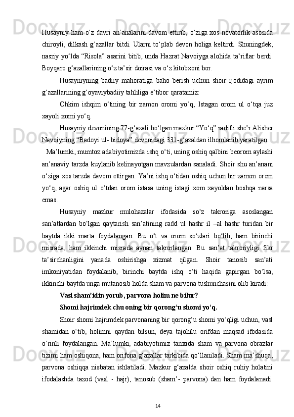Husayniy ham  o‘z davri an’analarini davom ettirib, o‘ziga xos novatorlik asosida
chiroyli, dilkash g‘azallar  bitdi. Ularni to‘plab devon holiga keltirdi. Shuningdek,
nasriy yo‘lda “Risola” asarini  bitib, unda Hazrat Navoiyga alohida ta’riflar berdi.
Boyqaro g‘azallarining o‘z ta’sir doirasi va o‘z kitobxoni bor.  
Husayniyning   badiiy   mahoratiga   baho   berish   uchun   shoir   ijodidagi   ayrim
g‘azallarining g‘oyaviybadiiy tahliliga e’tibor qaratamiz:  
Ohkim   ishqim   o‘tining   bir   zamon   oromi   yo‘q,   Istagan   orom   ul   o‘tqa   juz
xayoli xomi yo‘q. 
Husayniy devonining 77-g‘azali bo‘lgan mazkur “Yo‘q” radifli she’r Alisher
Navoiyning “Badoyi ul- bidoya” devonidagi 331-g‘azaldan ilhomlanib yaratilgan.
   Ma’lumki, mumtoz adabiyotimizda ishq o‘ti, uning oshiq qalbini beorom aylashi
an’anaviy tarzda kuylanib kelinayotgan mavzulardan sanaladi. Shoir shu an’anani
o‘ziga xos tarzda davom ettirgan. Ya’ni ishq o‘tidan oshiq uchun bir zamon orom
yo‘q,   agar   oshiq   ul   o‘tdan   orom   istasa   uning   istagi   xom   xayoldan   boshqa   narsa
emas. 
Husayniy   mazkur   mulohazalar   ifodasida   so‘z   takroriga   asoslangan
san’atlardan   bo‘lgan   qaytarish   san’atining   radd   ul   hashr   il   –al   hashr   turidan   bir
baytda   ikki   marta   foydalangan.   Bu   o‘t   va   orom   so‘zlari   bo‘lib,   ham   birinchi
misrada,   ham   ikkinchi   misrada   aynan   takrorlangan.   Bu   san’at   takroriyligi   fikr
ta’sirchanligini   yanada   oshirishga   xizmat   qilgan.   Shoir   tanosib   san’ati
imkoniyatidan   foydalanib,   birinchi   baytda   ishq   o‘ti   haqida   gapirgan   bo‘lsa,
ikkinchi baytda unga mutanosib holda sham va parvona tushunchasini olib kiradi: 
Vasl sham’idin yorub, parvona holim ne bilur? 
Shomi hajrimdek chu oning bir qorong‘u shomi yo‘q. 
   Shoir shomi hajrimdek parvonaning bir qorong‘u shomi yo‘qligi uchun, vasl
shamidan   o‘tib,   holimni   qaydan   bilsun,   deya   tajohilu   orifdan   maqsad   ifodasida
o‘rinli   foydalangan.   Ma’lumki,   adabiyotimiz   tarixida   sham   va   parvona   obrazlar
tizimi ham oshiqona, ham orifona g‘azallar tarkibida qo‘llaniladi. Sham ma’shuqa,
parvona   oshiqqa   nisbatan   ishlatiladi.   Mazkur   g‘azalda   shoir   oshiq   ruhiy   holatini
ifodalashda   tazod   (vasl   -   hajr),   tanosub   (sham’-   parvona)   dan   ham   foydalanadi.
14 