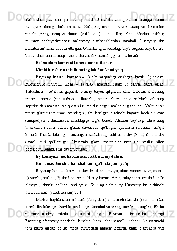 Ya’ni   shoir   juda   chiroyli   tasvir   yaratadi.   U   ma’shuqaning   zulfini   tuzoqqa,   xolini
tuzoqdagi   danaga   tashbeh   etadi.   Xalqning   sayd   –   ovdagi   tuzoq   va   donasidan
ma’shuqaning   tuzoq   va   donasi   (zulfu   xoli)   tubdan   farq   qiladi.   Mazkur   tashbeq
mumtoz   adabiyotimizdagi   an’anaviy   o‘xshatishlardan   sanaladi.   Husayniy   shu
mumtoz an’anani davom ettirgan. G’azalning navbatdagi bayti begona bayt bo‘lib,
bunda shoir umrni maqsadsiz o‘tkazmaslik lozimligiga urg‘u beradi:   
Bo‘lsa olam kamroni komsiz umr o‘tkarur, 
Kimki bir shirin takallumning labidan komi yo‘q. 
Baytning   lug‘ati:   kamron   –   1)   o‘z   maqsadiga   erishgan,   baxtli;   2)   hokim,
hukmronlik   qiluvchi.   Kom   –   1)   tilak,   maqsad,   istak;   2)   bahra,   bahra   olish;
Takallum   –   so‘zlash,   gapirish.   Nasriy   bayon   qilganda,   olam   hokimi,   shohining
umrni   komsiz   (maqsadsiz)   o‘tkazishi,   xuddi   shirin   so‘z   so‘zlashuvchining
gapirishidan maqsadi yo‘q ekanligi kabidir, degan ma’no anglashiladi. Ya’ni shoir
umrni   g‘animat   tutmoq   lozimligini,   shu   berilgan   o‘tkinchi   hayotni   hech   bir   kom
(maqsad)siz   o‘tkazmaslik   kerakligiga   urg‘u   beradi.   Mazkur   baytdagi   fikrlarning
ta’sirchan   ifodasi   uchun   g‘azal   davomida   qo‘llagan   qaytarish   san’atini   ma’qul
ko‘radi.   Bunda   takrorga   asoslangan   sanhatning   radd   ul-hashv   (kom)   il-al   hashv
(kom)     turi   qo‘llanilgan.   Husayniy   g‘azal   maqta’sida   umr   g‘animatligi   bilan
bog‘liq mulohazalarni davom ettiradi:    
Ey Husayniy, necha kun xush tut bu foniy dahrni 
Kim emas Jamshid har shahkim, qo‘linda jomi yo‘q. 
Baytning lug‘ati: foniy – o‘tkinchi; dahr – dunyo, olam, zamon, davr; xush –
1) yaxshi, ma’qul, 2) shod, xursand. Nasriy bayon: Har qanday shoh Jamshid bo‘la
olmaydi,   chunki   qo‘lida   jomi   yo‘q.   Shuning   uchun   ey   Husayniy   bu   o‘tkinchi
dunyoda xush (shod, xursan) bo‘l.  
Mazkur baytda shoir sifatlash (foniy dahr) va talmeh (Jamshid) san’atlaridan
o‘rinli foydalangan. Baytda qayd etgan Jamshid va uning jomi bilan bog‘liq  fikrlar
mumtoz   adabiyotimizda   o‘z   aksini   topgan.   Rivoyat   qilishlaricha,   qadimgi
Eronning   afsonaviy   podshohi   Jamshid   “jomi   jahonnamo”   –   jahonni   ko‘rsatuvchi
jom   ixtiro   qilgan   bo‘lib,   unda   dunyodagi   nafaqat   hozirgi,   balki   o‘tmishda   yuz
16 