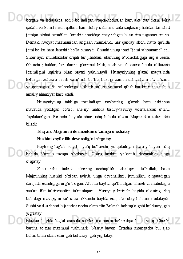bergan   va   kelajakda   sodir   bo‘ladigan   voqea-hodisalar   ham   aks   etar   ekan.   May
qadahi va komil inson qalbini ham ilohiy sirlarni o‘zida saqlashi jihatidan Jamshid
jomiga   nisbat   beradilar.   Jamshid   jomidagi   may   ichgan   bilan   sira   tugamas   emish.
Demak,   rivoyat   mazmunidan   anglash   mumkinki,   har   qanday   shoh,   hatto   qo‘lida
jomi bo‘lsa ham Jamshid bo‘la olmaydi. Chunki uning jomi “jomi jahonnamo” edi.
Shoir   ayni   mulohazalar   orqali   bir   jihatdan,   olamning   o‘tkinchiligiga   urg‘u   bersa,
ikkinchi   jihatdan,   har   damni   g‘animat   bilib,   xush   va   shukrona   holda   o‘tkazish
lozimligini   uqtirish   bilan   baytni   yakunlaydi.   Husayniyning   g‘azal   maqta’sida
keltirgan   xulosasi   asosli   va   o‘rinli   bo‘lib,   hozirgi   zamon   uchun   ham   o‘z   ta’sirini
yo‘qotmagan.   Bu   xulosalarga   e’tiborli   bo‘lish   va  amal   qilish   har   bir   inson   uchun
amaliy ahamiyat kasb etadi. 
  Husayniyning   tahlilga   tortiladigan   navbatdagi   g‘azali   ham   oshiqona
mavzuda   yozilgan   bo‘lib,   she’riy   matnda   badiiy-tasviriy   vositalardan   o‘rinli
foydalanilgan.   Birinchi   baytida   shoir   ishq   bobida   o‘zini   Majnundan   ustun   deb
biladi:  
Ishq aro Majnunni dermenkim o‘zumga o‘xshatay 
Hushini zoyil qilib devonalig‘ni o‘rgatay. 
Baytning   lug‘ati:   zoyil   –   yo‘q   bo‘luvchi,   yo‘qoladigan.   Nasriy   bayon:   ishq
bobida   Majnun   menga   o‘xshaydi.   Uning   hushini   yo‘qotib,   devonalikni   unga
o‘rgatay.  
Shoir   ishq   bobida   o‘zining   nechog‘lik   ustunligini   ta’kidlab,   hatto
Majnunning   hushini   o‘zidan   ayirib,   unga   devonalikni,   jununlikni   o‘rgatadigan
darajada ekanligiga urg‘u bergan. Albatta baytda qo‘llanilgan talmeh va mubolag‘a
san’ati   fikr   ta’sirchanlini   ta’minlagan.     Husayniy   birinchi   baytda   o‘zining   ishq
bobidagi   mavqeyini   ko‘rsatsa,   ikkinchi   baytda   esa,   o‘z   ruhiy   holatini   ifodalaydi:
Subhi vasl-u shomi hijrondek necha olam elin Bulajab holimg`a gohi kulduray, gah
yig`latay. 
Mazkur   baytda   lug‘at   asosida   so‘zlar   ma’nosini   keltirishga   hojat   yo‘q.   Chunki
barcha   so‘zlar   mazmuni   tushunarli.   Nasriy   bayon:   Ertadan   shomgacha   bul   ajab
holim bilan olam elini goh kuldiray, goh yig‘latay.  
17 