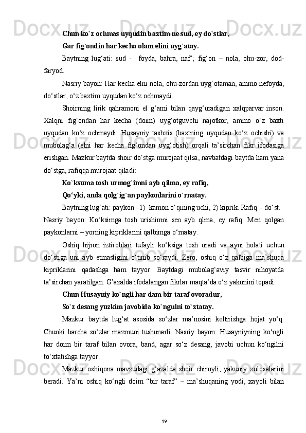 Chun ko`z ochmas uyqudin baxtim ne sud, ey do`stlar, 
Gar fig`ondin har kecha olam elini uyg`atay. 
Baytning   lug‘ati:   sud   -     foyda,   bahra,   naf’;   fig‘on   –   nola,   ohu-zor,   dod-
faryod. 
Nasriy bayon: Har kecha elni nola, ohu-zordan uyg‘otaman, ammo nefoyda,
do‘stlar, o‘z baxtim uyqudan ko‘z ochmaydi.  
Shoirning   lirik   qahramoni   el   g‘ami   bilan   qayg‘uradigan   xalqparvar   inson.
Xalqni   fig‘ondan   har   kecha   (doim)   uyg‘otguvchi   najotkor,   ammo   o‘z   baxti
uyqudan   ko‘z   ochmaydi.   Husayniy   tashxis   (baxtning   uyqudan   ko‘z   ochishi)   va
mubolag‘a   (elni   har   kecha   fig‘ondan   uyg‘otish)   orqali   ta’sirchan   fikr   ifodasiga
erishgan. Mazkur baytda shoir do‘stga murojaat qilsa, navbatdagi baytda ham yana
do‘stga, rafiqqa murojaat qiladi:  
Ko`ksuma tosh urmog`imni ayb qilma, ey rafiq, 
Qo‘yki, anda qolg`ig`an paykonlarini o`rnatay. 
Baytning lug‘ati: paykon –1)  kamon o‘qining uchi, 2) kiprik. Rafiq – do‘st. 
Nasriy   bayon:   Ko‘ksimga   tosh   urishimni   sen   ayb   qlma,   ey   rafiq.   Men   qolgan
paykonlarni – yorning kipriklarini qalbimga o‘rnatay. 
Oshiq   hijron   iztiroblari   tufayli   ko‘ksiga   tosh   uradi   va   ayni   holati   uchun
do‘stiga   uni   ayb   etmasligini   o‘tinib   so‘raydi.   Zero,   oshiq   o‘z   qalbiga   ma’shuqa
kipriklarini   qadashga   ham   tayyor.   Baytdagi   mubolag‘aviy   tasvir   nihoyatda
ta’sirchan yaratilgan. G’azalda ifodalangan fikrlar maqta’da o‘z yakunini topadi:  
Chun Husayniy ko`ngli har dam bir taraf ovoradur, 
So`z desang yuzkim javobida ko`ngulni to`xtatay. 
Mazkur   baytda   lug‘at   asosida   so‘zlar   ma’nosini   keltirishga   hojat   yo‘q.
Chunki   barcha   so‘zlar   mazmuni   tushunarli.   Nasriy   bayon:   Husayniyning   ko‘ngli
har   doim   bir   taraf   bilan   ovora,   band,   agar   so‘z   desang,   javobi   uchun   ko‘ngilni
to‘xtatishga tayyor. 
   Mazkur   oshiqona   mavzudagi   g‘azalda   shoir   chiroyli,   yakuniy   xulosalarini
beradi.   Ya’ni   oshiq   ko‘ngli   doim   “bir   taraf”   –   ma’shuqaning   yodi,   xayoli   bilan
19 