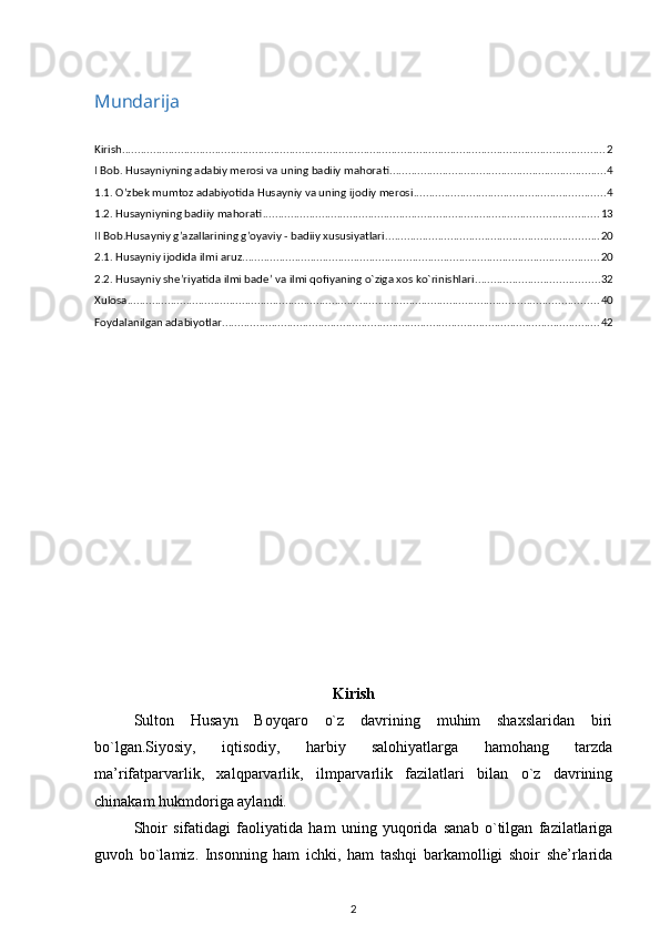 Mundarija
Kirish ............................................................................................................................................................ 2
I Bob. Husayniyning adabiy merosi va uning badiiy mahorati ...................................................................... 4
1.1. O’zbek mumtoz adabiyotida Husayniy va uning ijodiy merosi .............................................................. 4
1.2. Husayniyning badiiy mahorati ............................................................................................................ 13
II Bob.Husayniy g’azallarining g’oyaviy - badiiy xususiyatlari ..................................................................... 20
2.1. Husayniy ijodida ilmi aruz ................................................................................................................... 20
2.2. Husayniy she’riyatida ilmi bade’ va ilmi qofiyaning o`ziga xos ko`rinishlari ........................................ 32
Xulosa ........................................................................................................................................................ 40
Foydalanilgan adabiyotlar .......................................................................................................................... 42
Kirish
Sulton   Husayn   Boyqaro   o`z   davrining   muhim   shaxslaridan   biri
bo`lgan.Siyosiy,   iqtisodiy,   harbiy   salohiyatlarga   hamohang   tarzda
ma’rifatparvarlik,   xalqparvarlik,   ilmparvarlik   fazilatlari   bilan   o`z   davrining
chinakam hukmdoriga aylandi. 
Shoir   sifatidagi   faoliyatida   ham   uning   yuqorida   sanab   o`tilgan   fazilatlariga
guvoh   bo`lamiz.   Insonning   ham   ichki,   ham   tashqi   barkamolligi   shoir   she’rlarida
2 