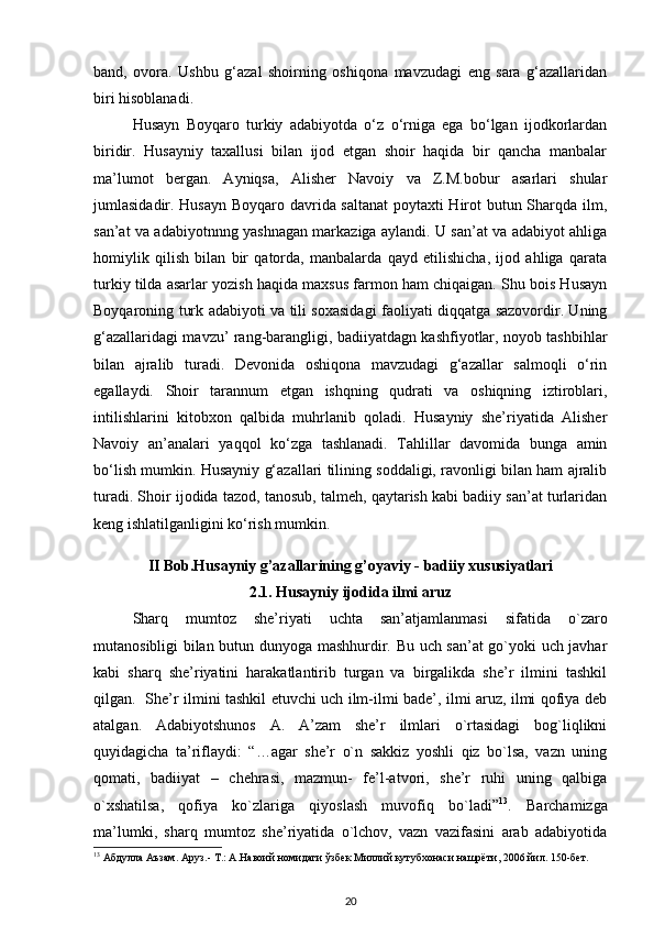 band,   ovora.   Ushbu   g‘azal   shoirning   oshiqona   mavzudagi   eng   sara   g‘azallaridan
biri hisoblanadi.     
  Husayn   Boyqaro   turkiy   adabiyotda   o‘z   o‘rniga   ega   bo‘lgan   ijodkorlardan
biridir.   Husayniy   taxallusi   bilan   ijod   etgan   shoir   haqida   bir   qancha   manbalar
ma’lumot   bergan.   Ayniqsa,   Alisher   Navoiy   va   Z.M.bobur   asarlari   shular
jumlasidadir. Husayn Boyqaro davrida saltanat poytaxti Hirot butun Sharqda ilm,
san’at va adabiyotnnng yashnagan markaziga aylandi. U san’at va adabiyot ahliga
homiylik   qilish   bilan   bir   qatorda,   manbalarda   qayd   etilishicha,   ijod   ahliga   qarata
turkiy tilda asarlar yozish haqida maxsus farmon ham chiqaigan. Shu bois Husayn
Boyqaroning turk adabiyoti va tili soxasidagi faoliyati diqqatga sazovordir. Uning
g‘azallaridagi mavzu’ rang-barangligi, badiiyatdagn kashfiyotlar, noyob tashbihlar
bilan   ajralib   turadi.   Devonida   oshiqona   mavzudagi   g‘azallar   salmoqli   o‘rin
egallaydi.   Shoir   tarannum   etgan   ishqning   qudrati   va   oshiqning   iztiroblari,
intilishlarini   kitobxon   qalbida   muhrlanib   qoladi.   Husayniy   she’riyatida   Alisher
Navoiy   an’analari   yaqqol   ko‘zga   tashlanadi.   Tahlillar   davomida   bunga   amin
bo‘lish mumkin. Husayniy g‘azallari tilining soddaligi, ravonligi bilan ham ajralib
turadi. Shoir ijodida tazod, tanosub, talmeh, qaytarish kabi badiiy san’at turlaridan
keng ishlatilganligini ko‘rish mumkin.   
 
II Bob.Husayniy g’azallarining g’oyaviy - badiiy xususiyatlari
2.1.   Husayniy ijodida ilmi aruz
Sharq   mumtoz   she’riyati   uchta   san’atjamlanmasi   sifatida   o`zaro
mutanosibligi bilan butun dunyoga mashhurdir. Bu uch san’at go`yoki uch javhar
kabi   sharq   she’riyatini   harakatlantirib   turgan   va   birgalikda   she’r   ilmini   tashkil
qilgan.   She’r ilmini tashkil etuvchi uch ilm-ilmi bade’, ilmi aruz, ilmi qofiya deb
atalgan.   Adabiyotshunos   A.   A’zam   she’r   ilmlari   o`rtasidagi   bog`liqlikni
quyidagicha   ta’riflaydi:   “…agar   she’r   o`n   sakkiz   yoshli   qiz   bo`lsa,   vazn   uning
qomati,   badiiyat   –   chehrasi,   mazmun-   fe’l-atvori,   she’r   ruhi   uning   qalbiga
o`xshatilsa,   qofiya   ko`zlariga   qiyoslash   muvofiq   bo`ladi” 13
.   Barchamizga
ma’lumki,   sharq   mumtoz   she’riyatida   o`lchov,   vazn   vazifasini   arab   adabiyotida
13
  Абдулла   Аъзам .  Аруз .-  Т .:  А . Навоий   номидаги   ўзбек   Миллий   кутубхонаси   нашрёти , 2006  йил . 150- бет . 
20 