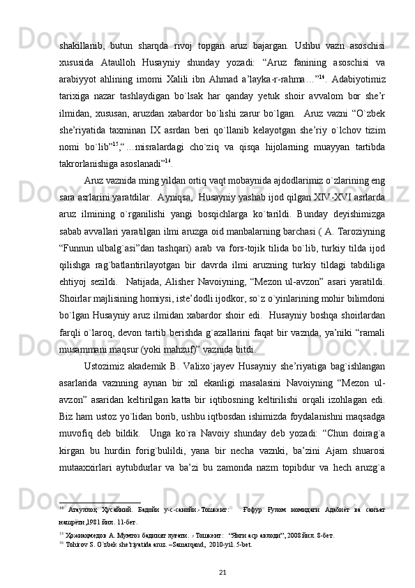 shakillanib,   butun   sharqda   rivoj   topgan   aruz   bajargan.   Ushbu   vazn   asoschisi
xususida   Ataulloh   Husayniy   shunday   yozadi:   “Aruz   fanining   asoschisi   va
arabiyyot   ahlining   imomi   Xalili   ibn   Ahmad   a’layka-r-rahma…” 14
.   Adabiyotimiz
tarixiga   nazar   tashlaydigan   bo`lsak   har   qanday   yetuk   shoir   avvalom   bor   she’r
ilmidan,   xususan,   aruzdan   xabardor   bo`lishi   zarur   bo`lgan.     Aruz   vazni   “O`zbek
she’riyatida   taxminan   IX   asrdan   beri   qo`llanib   kelayotgan   she’riy   o`lchov   tizim
nomi   bo`lib” 15
,“…misralardagi   cho`ziq   va   qisqa   hijolarning   muayyan   tartibda
takrorlanishiga asoslanadi” 16
. 
Aruz vaznida ming yildan ortiq vaqt mobaynida ajdodlarimiz o`zlarining eng
sara asrlarini yaratdilar.  Ayniqsa,  Husayniy yashab ijod qilgan XIV-XVI asrlarda
aruz   ilmining   o`rganilishi   yangi   bosqichlarga   ko`tarildi.   Bunday   deyishimizga
sabab avvallari yaratilgan ilmi aruzga oid manbalarning barchasi ( A. Taroziyning
“Funnun   ulbalg`asi”dan   tashqari)   arab   va   fors-tojik   tilida   bo`lib,   turkiy   tilda   ijod
qilishga   rag`batlantirilayotgan   bir   davrda   ilmi   aruzning   turkiy   tildagi   tabdiliga
ehtiyoj   sezildi.     Natijada,   Alisher   Navoiyning,   “Mezon   ul-avzon”   asari   yaratildi.
Shoirlar majlisining homiysi, iste’dodli ijodkor, so`z o`yinlarining mohir bilimdoni
bo`lgan  Husayniy  aruz  ilmidan  xabardor   shoir  edi.   Husayniy   boshqa  shoirlardan
farqli   o`laroq,  devon  tartib  berishda  g`azallarini   faqat   bir  vaznda,   ya’niki  “ramali
musammani maqsur (yoki mahzuf)” vaznida bitdi. 
Ustozimiz   akademik   B.   Valixo`jayev   Husayniy   she’riyatiga   bag`ishlangan
asarlarida   vaznning   aynan   bir   xil   ekanligi   masalasini   Navoiyning   “Mezon   ul-
avzon”   asaridan   keltirilgan   katta   bir   iqtibosning   keltirilishi   orqali   izohlagan   edi.
Biz ham ustoz yo`lidan borib, ushbu iqtbosdan ishimizda foydalanishni maqsadga
muvofiq   deb   bildik.     Unga   ko`ra   Navoiy   shunday   deb   yozadi:   “Chun   doirag`a
kirgan   bu   hurdin   forig`bulildi,   yana   bir   necha   vaznki,   ba’zini   Ajam   shuarosi
mutaaxxirlari   aytubdurlar   va   ba’zi   bu   zamonda   nazm   topibdur   va   hech   aruzg`a
14
  Атауллоҳ   Ҳусайний .   Бадойи   у - с - санойи .- Тошкент :       Ғофур   Ғулом   номидаги   Адабиёт   ва   санъат
нашрёти ,1981  йил . 11- бет . 
15
  Ҳожиаҳмедов   А .  Мумтоз   бадиият   луғати . .- Тошкент :   “ Янги   аср   авлоди ”, 2008  йил . 8- бет . 
16
 Tohirov S. O`zbek she’riyatida aruz. –Samarqand,  2010-yil.  5-bet.  
21 