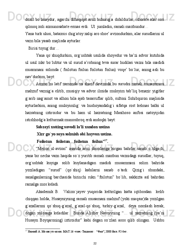 doxil  bo`lmaydur,  agarchi  filhaqiqat  aruz  buhurig`a  dohildurlar, ishorate  alar  sori
qilmoq xoli azmunosabate ermas erdi.  Ul  jumladin, ramali maxbundur…       
Yana turk ulusi, bataxsis chig`atoy xalqi aro shoe’ avzondurkim, alar surudlarini ul
vazn bila yasab majlisda ayturlar.          
Birisi tuyug`dur…                       
Yana  qo`shuqdurkim,  org`ushtak  usulida   shoyedur  va  ba’zi  advor   kutubida
ul   usul  zikr   bo`lubtur   va  ul   surud  a’robning  teva  surar  hudilari   vazni  bila  madidi
musmmani   solimda   (   foilotun   foilun   foilotun   foilun)   voqe’   bo`lur,   aning   asli   bu
nav’durkim, bayt: 
Ammo bu latif  zamonda  va sharif  davronda bu surudni  ramali  musammani
mahzuf   vaznig`a   elitib,   musiqiy   va  advor   ilmida   muloyim   tab’liq  benazir   yigitlar
g`arib   nag`amot   va   alhon   bila   ajab   tasarruflar   qilib,   sultoni   Sohibquron   majlisida
ayturlarkim,   aning   muloyimlig`   va   hushoyandalig`i   sifatqa   rost   kelmas   balki   ul
hazratning   ixtiroidur   va   bu   ham   ul   hazratning   Masihoso   anfosi   natoyijidin
istishhodg`a kelturmak munosibroq erdi andoqki bayt: 
Sabzayi xatting savodi la’li xandon ustina 
 Xizr go`yo soya solmish obi hayvon ustina.  
 Foilotun    foilotun    foilotun    foilun” 17
.  
“Mezon   ul-avzon”   asarida   aruz   doiralariga   kirgan   bahrlar   sanab   o`tilgach,
yana bir necha vazn haqida so`z yuritib ramali maxbun vaznidagi surudlar, tuyuq,
org`ushtak   kuyiga   solib   kuylanadigan   madidi   musammani   solim   bahrida
yoziladigan   “surud”   (qo`shiq)   kabilarni   sanab   o`tadi:   Qizig`i   shundaki,
sanalganlarning   barchasida   birinchi   rukn   “foilotun”   bo`lib,   sakkizta   asl   bahrdan
ramalga mos keladi.               
  Akademik   B.     Valixo`jayev   yuqorida   keltirilgan   katta   iqtibosdan     kelib
chiqqan holda, Husayniyning ramali musamani  mahzuf (yoki maqsur)da yozilgan
g`azallarnni   qo`shuq-g`azal,   g`azal-qo`shuq,   turkiy-g`azal,     deya   nomlash   kerak,
degan   xulosaga   keladilar.     Bunda   Alisher   Navoiyning   “…   ul   xazratning   (ya’ni
Husayn   Boyqaroning)   ixtiroidur”   kabi   degan   so`zlari   asos   qilib   olingan.     Ushbu
17
 Навоий А. Мезон ул-авзон. МАТ.16 –том.-Тошкент:   “Фан”, 2000 йил. 92-бет. 
22 