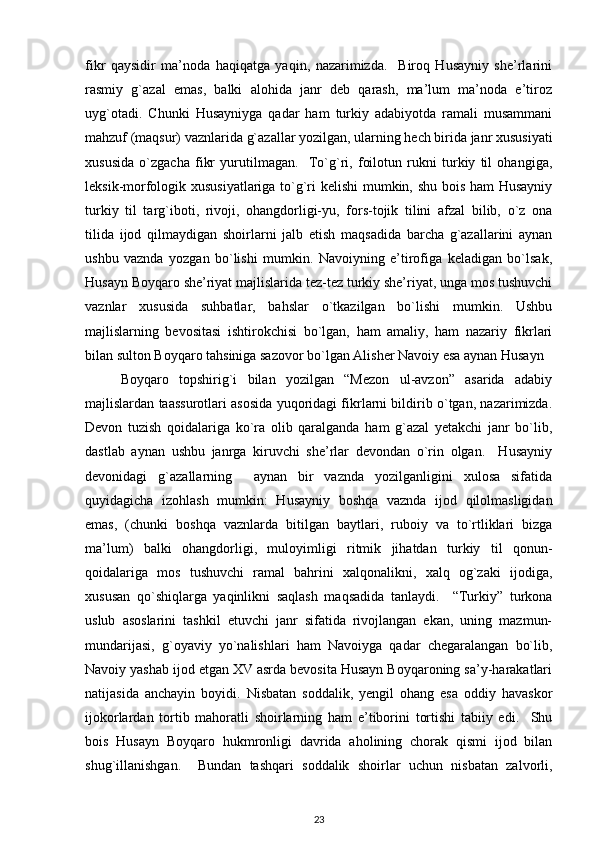 fikr   qaysidir   ma’noda   haqiqatga   yaqin,   nazarimizda.     Biroq   Husayniy   she’rlarini
rasmiy   g`azal   emas,   balki   alohida   janr   deb   qarash,   ma’lum   ma’noda   e’tiroz
uyg`otadi.   Chunki   Husayniyga   qadar   ham   turkiy   adabiyotda   ramali   musammani
mahzuf (maqsur) vaznlarida g`azallar yozilgan, ularning hech birida janr xususiyati
xususida   o`zgacha   fikr   yurutilmagan.     To`g`ri,   foilotun   rukni   turkiy   til   ohangiga,
leksik-morfologik xususiyatlariga to`g`ri kelishi mumkin, shu bois ham Husayniy
turkiy   til   targ`iboti,   rivoji,   ohangdorligi-yu,   fors-tojik   tilini   afzal   bilib,   o`z   ona
tilida   ijod   qilmaydigan   shoirlarni   jalb   etish   maqsadida   barcha   g`azallarini   aynan
ushbu   vaznda   yozgan   bo`lishi   mumkin.   Navoiyning   e’tirofiga   keladigan   bo`lsak,
Husayn Boyqaro she’riyat majlislarida tez-tez turkiy she’riyat, unga mos tushuvchi
vaznlar   xususida   suhbatlar,   bahslar   o`tkazilgan   bo`lishi   mumkin.   Ushbu
majlislarning   bevositasi   ishtirokchisi   bo`lgan,   ham   amaliy,   ham   nazariy   fikrlari
bilan sulton Boyqaro tahsiniga sazovor bo`lgan Alisher Navoiy esa aynan Husayn 
Boyqaro   topshirig`i   bilan   yozilgan   “Mezon   ul-avzon”   asarida   adabiy
majlislardan taassurotlari asosida yuqoridagi fikrlarni bildirib o`tgan, nazarimizda.
Devon   tuzish   qoidalariga   ko`ra   olib   qaralganda   ham   g`azal   yetakchi   janr   bo`lib,
dastlab   aynan   ushbu   janrga   kiruvchi   she’rlar   devondan   o`rin   olgan.     Husayniy
devonidagi   g`azallarning     aynan   bir   vaznda   yozilganligini   xulosa   sifatida
quyidagicha   izohlash   mumkin:   Husayniy   boshqa   vaznda   ijod   qilolmasligidan
emas,   (chunki   boshqa   vaznlarda   bitilgan   baytlari,   ruboiy   va   to`rtliklari   bizga
ma’lum)   balki   ohangdorligi,   muloyimligi   ritmik   jihatdan   turkiy   til   qonun-
qoidalariga   mos   tushuvchi   ramal   bahrini   xalqonalikni,   xalq   og`zaki   ijodiga,
xususan   qo`shiqlarga   yaqinlikni   saqlash   maqsadida   tanlaydi.     “Turkiy”   turkona
uslub   asoslarini   tashkil   etuvchi   janr   sifatida   rivojlangan   ekan,   uning   mazmun-
mundarijasi,   g`oyaviy   yo`nalishlari   ham   Navoiyga   qadar   chegaralangan   bo`lib,
Navoiy yashab ijod etgan XV asrda bevosita Husayn Boyqaroning sa’y-harakatlari
natijasida   anchayin   boyidi.   Nisbatan   soddalik,   yengil   ohang   esa   oddiy   havaskor
ijokorlardan   tortib   mahoratli   shoirlarning   ham   e’tiborini   tortishi   tabiiy   edi.     Shu
bois   Husayn   Boyqaro   hukmronligi   davrida   aholining   chorak   qismi   ijod   bilan
shug`illanishgan.     Bundan   tashqari   soddalik   shoirlar   uchun   nisbatan   zalvorli,
23 