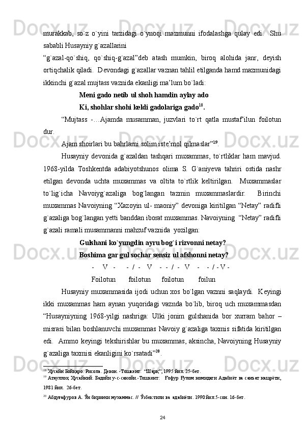 murakkab,   so`z   o`yini   tarzidagi   o`ynoqi   mazmunni   ifodalashga   qulay   edi.     Shu
sababli Husayniy g`azallarini 
“g`azal-qo`shiq,   qo`shiq-g`azal”deb   atash   mumkin,   biroq   alohida   janr,   deyish
ortiqchalik qiladi.  Devondagi g`azallar vaznan tahlil etilganda hamd mazmunidagi
ikkinchi g`azal mujtass vaznida ekanligi ma’lum bo`ladi:               
Meni gado netib ul shoh hamdin aylay ado    
Ki, shohlar shohi keldi gadolariga gado 18
.             
“Mujtass   -…Ajamda   musamman,   juzvlari   to`rt   qatla   mustaf’ilun   foilotun
dur. 
Ajam shoirlari bu bahrlarni solim iste’mol qilmaslar” 19
. 
Husayniy   devonida   g`azaldan   tashqari   muxammas,   to`rtliklar   ham   mavjud.
1968-yilda   Toshkentda   adabiyotshunos   olima   S.   G`aniyeva   tahriri   ostida   nashr
etilgan   devonda   uchta   muxammas   va   oltita   to`rtlik   keltirilgan.     Muxammaslar
to`lig`icha   Navoiyg`azaliga   bog`langan   tazmin   muxammaslardir.     Birinchi
muxammas Navoiyning “Xazoyin ul- maoniy” devoniga kiritilgan “Netay” radifli
g`azaliga bog`langan yetti banddan iborat muxammas. Navoiyning  “Netay” radifli
g`azali ramali musammanni mahzuf vaznida  yozilgan:  
Gulshani ko`yungdin ayru bog`i rizvonni netay? 
Boshima gar gul sochar sensiz ul afshonni netay? 
                           -     V   -      -  /  -    V    -  -  /  -   V    -    -  / - V - 
                           Foilotun       foilotun      foilotun        foilun 
Husayniy muxammasida ijodi uchun xos bo`lgan vaznni saqlaydi.   Keyingi
ikki   muxammas   ham   aynan   yuqoridagi   vaznda   bo`lib,   biroq   uch   muxammasdan
“Husayniyning   1968-yilgi   nashriga:   Ulki   jonim   gulshanida   bor   xurram   bahor   –
misrasi bilan boshlanuvchi  muxammas Navoiy g`azaliga taxmis sifatida kiritilgan
edi.   Ammo keyingi tekshirishlar bu muxammas, aksincha, Navoiyning Husayniy
g`azaliga taxmisi ekanligini ko`rsatadi” 20
.   
18
 Ҳусайн Бойқаро. Рисола. Девон. -Тошкент:  “Шарқ”, 1995 йил. 25-бет.      
19
  Атауллоҳ Ҳусайний. Бадойи у-с-санойи.-Тошкент:     Ғофур Ғулом номидаги  Адабиёт  ва  санъат  нашрёти,
1981 йил.  26-бет. 
20
 Абдуғафуров А. Ўн биринчи мухаммас. // Ўзбек тили ва  адабиёти. 1990 йил 5-сон. 16-бет. 
24 