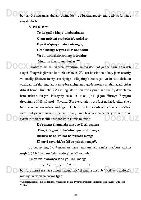 bo`lur. Oni   mujannas  derlar.   Aningdek      bo`lurkim,  ruboiyning qofiyasida  tajnis
rioyat qilurlar.             
Misoli bu tarz: 
To ko`gulda ishq o`ti tobandadur 
G`am maishat panjasin tobandadur.  
Kiprik o`qin qismatetibotsangiz, 
Hech kishiga tegmas ul-to bandadur.  
Va bu turk shoirlarining ixtiroidur.
 Muni turklar tuyuq derlar ” 92
.  
Taroziy xuddi  shu  vaznda   yozilgan, ammo ikki  qofiya she`rlarni  qit`a deb
ataydi. Yuqoridagilardan ko`rinib turibdiki, XV  asr boshlarida ruboiy janri nazariy
va   amaliy   jihatdan   turkiy   she`riyatga   to`liq   singib   ketmagan   va   to`rtlik   shaklida
yozilgan she`rlarning janriy rang-barangligi aniq qoida asosida ajratilmaganligidan
dalolat beradi. Bu holat XV asrning ikkinchi yarmida yaratilgan she`riy devonlarda
ham   uchrab   turgan.   Husayniy   taxallusi   bilan   ijod   qilgan   Husayn   Boyqaro
devonining 1968-yil prof.   Suyuma G`aniyeva tahriri ostidagi nashrida oltita she`r
to`rtlik   sarlavhasi   ostida   kiritilgan.   Ushbu   to`rtlik   shaklidagi   she`rlardan   to`rttasi
vazn,   qofiya   va   mazmun   jihatdan   ruboiy   janri   talablari   doirasida   yozilgan.   Buni
ayrim to`rtliklar tahlili misolida ko`rishimiz mumkin: 
Ko`rsatma chamanda sarvi yo`ldosh manga 
 Kim, ko`rganidin ko`zdin oqar yosh manga.  
Indursa ne bo`ldi har nafas bosh manga 
Ul sarvi ravonki, bo`ldi bo`ydosh manga 24
.  
Bu   ruboiyning   1-3-4-misralari   hazaji   musammani   axrabi   maqbuzi   axrami
majbub ( Maf’uvlu mafoilun mafoiylun fa’) vaznida: 
Ko`rsatma chamanda sarvi yo`ldosh manga 
- -   v   / v     -     v   -  /  v   -      -        - / - 
bo`lib, 2-misra esa hazaji musammani makfufi axrami majbub ( Maf’uvlu mafoiylu
mafoiylun fa’)vaznida yozilgan: 
24
 Ҳусайн Бойқаро. Девон. Рисола. -Тошкент:  Ғофур Ғулом номидаги бадиий адабиёт нашри, 1968 йил. 
155бет. 
26 