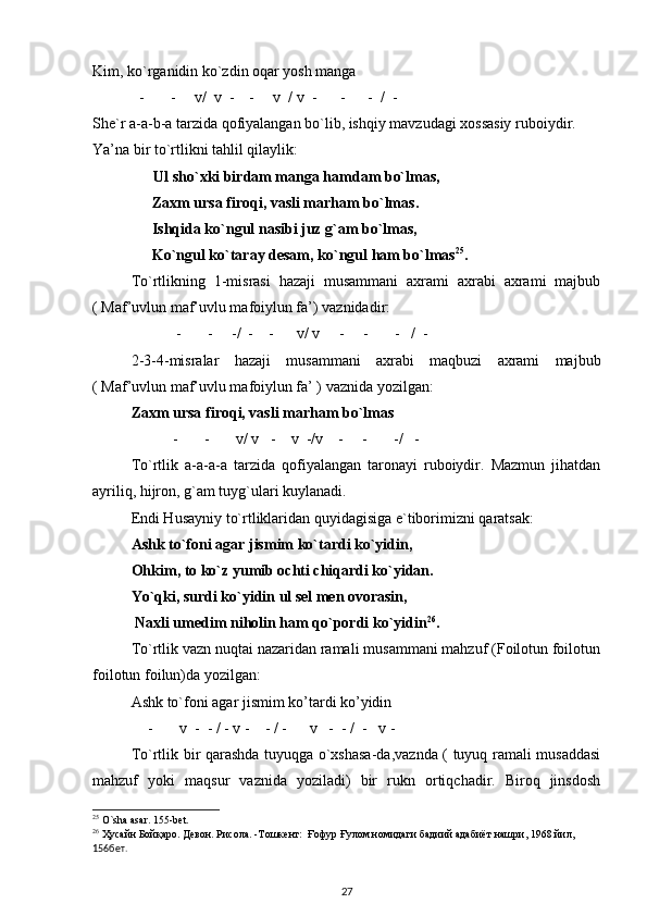Kim, ko`rganidin ko`zdin oqar yosh manga 
- -     v/  v  -    -     v  / v  -      -      -  /  - 
She`r a-a-b-a tarzida qofiyalangan bo`lib, ishqiy mavzudagi xossasiy ruboiydir.  
Ya’na bir to`rtlikni tahlil qilaylik: 
                Ul sho`xki birdam manga hamdam bo`lmas, 
Zaxm ursa firoqi, vasli marham bo`lmas.  
Ishqida ko`ngul nasibi juz g`am bo`lmas, 
Ko`ngul ko`taray desam, ko`ngul ham bo`lmas 25
.  
To`rtlikning   1-misrasi   hazaji   musammani   axrami   axrabi   axrami   majbub
( Maf’uvlun maf’uvlu mafoiylun fa’) vaznidadir:     
- -     -/  -    -      v/ v     -     -       -   /  - 
2-3-4-misralar   hazaji   musammani   axrabi   maqbuzi   axrami   majbub
( Maf’uvlun maf’uvlu mafoiylun fa’ ) vaznida yozilgan: 
Zaxm ursa firoqi, vasli marham bo`lmas 
- -       v/ v   -    v  -/v    -     -       -/   - 
To`rtlik   a-a-a-a   tarzida   qofiyalangan   taronayi   ruboiydir.   Mazmun   jihatdan
ayriliq, hijron, g`am tuyg`ulari kuylanadi.        
Endi Husayniy to`rtliklaridan quyidagisiga e`tiborimizni qaratsak: 
Ashk to`foni agar jismim ko`tardi ko`yidin, 
        Ohkim, to ko`z yumib ochti chiqardi ko`yidan.  
Yo`qki, surdi ko`yidin ul sel men ovorasin, 
          Naxli umedim niholin ham qo`pordi ko`yidin 26
.  
To`rtlik vazn nuqtai nazaridan ramali musammani mahzuf (Foilotun foilotun
foilotun foilun)da yozilgan: 
Ashk to`foni agar jismim ko’tardi ko’yidin 
- v  -  - / - v -    - / -      v   -  - /  -   v - 
To`rtlik bir qarashda tuyuqga o`xshasa-da,vaznda ( tuyuq ramali musaddasi
mahzuf   yoki   maqsur   vaznida   yoziladi)   bir   rukn   ortiqchadir.   Biroq   jinsdosh
25
 O`sha asar. 155-bet.
26
 Ҳусайн Бойқаро. Девон. Рисола. -Тошкент:  Ғофур Ғулом номидаги бадиий адабиёт нашри, 1968 йил,  
156бет. 
27 