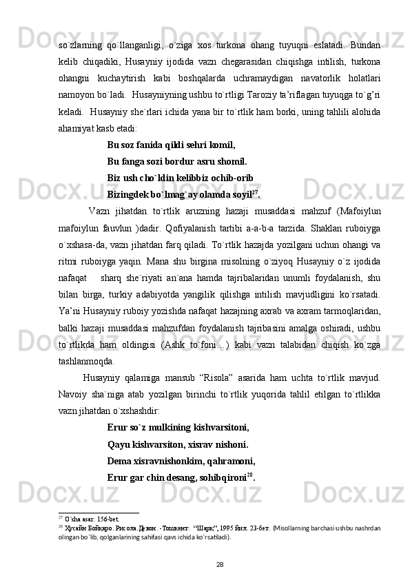 so`zlarning   qo`llanganligi,   o`ziga   xos   turkona   ohang   tuyuqni   eslatadi.   Bundan
kelib   chiqadiki,   Husayniy   ijodida   vazn   chegarasidan   chiqishga   intilish,   turkona
ohangni   kuchaytirish   kabi   boshqalarda   uchramaydigan   navatorlik   holatlari
namoyon bo`ladi.   Husayniyning ushbu to`rtligi Taroziy ta’riflagan tuyuqga to`g’ri
keladi.   Husayniy she`rlari ichida yana bir to`rtlik ham borki, uning tahlili alohida
ahamiyat kasb etadi: 
          Bu soz fanida qildi sehri komil, 
    Bu fanga sozi bordur asru shomil.  
          Biz ush cho`ldin kelibbiz ochib-orib 
             Bizingdek bo`lmag`ay olamda soyil 27
.  
  Vazn   jihatdan   to`rtlik   aruzning   hazaji   musaddasi   mahzuf   (Mafoiylun
mafoiylun   fauvlun   )dadir.   Qofiyalanish   tartibi   a-a-b-a   tarzida.   Shaklan   ruboiyga
o`xshasa-da, vazn jihatdan farq qiladi. To`rtlik hazajda yozilgani uchun ohangi va
ritmi   ruboiyga   yaqin.   Mana   shu   birgina   misolning   o`ziyoq   Husayniy   o`z   ijodida
nafaqat       sharq   she`riyati   an`ana   hamda   tajribalaridan   unumli   foydalanish,   shu
bilan   birga,   turkiy   adabiyotda   yangilik   qilishga   intilish   mavjudligini   ko`rsatadi.
Ya’ni Husayniy ruboiy yozishda nafaqat hazajning axrab va axram tarmoqlaridan,
balki   hazaji   musaddasi   mahzufdan   foydalanish   tajribasini   amalga   oshiradi,   ushbu
to`rtlikda   ham   oldingisi   (Ashk   to`foni…)   kabi   vazn   talabidan   chiqish   ko`zga
tashlanmoqda.                
  Husayniy   qalamiga   mansub   “Risola”   asarida   ham   uchta   to`rtlik   mavjud.
Navoiy   sha`niga   atab   yozilgan   birinchi   to`rtlik   yuqorida   tahlil   etilgan   to`rtlikka
vazn jihatdan o`xshashdir: 
Erur so`z mulkining kishvarsitoni, 
Qayu kishvarsiton, xisrav nishoni.  
Dema xisravnishonkim, qahramoni, 
Erur gar chin desang, sohibqironi 28
.  
27
 O`sha asar. 156-bet.
28
 Ҳусайн Бойқаро. Рисола.Девон. -Тошкент:  “Шарқ”, 1995 йил. 23-бет.   (Misollarning barchasi ushbu nashrdan
olingan bo`lib, qolganlarining sahifasi qavs ichida ko`rsatiladi). 
28 