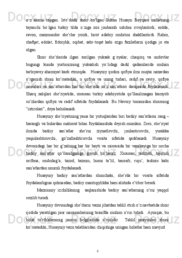 o`z   aksini   topgan.   Iste’dodli   shoir   bo’lgan   Sulton   Husayn   Boyqaro   millatning
tayanchi   bo`lgan   turkiy   tilda   o`ziga   xos   jonbaxsh   uslubni   rivojlantirdi,   sodda,
ravon,   mazmundor   she’rlar   yozdi,   hirot   adabiy   muhitini   shakllantirdi.   Rahm,
shafqat,   adolat,   fidoiylik,   oqibat,   sabr-toqat   kabi   ezgu   fazilatlarni   ijodiga   jo   eta
olgan. 
Shoir   she’rlarida   ilgari   surilgan   yuksak   g`oyalar,   chaqiriq   va   undovlar
bugungi   kunda   yurtimizning   yuksalish   yo`lidagi   dadil   qadamlarida   muhim
tarbiyaviy ahamiyat kasb etmoqda.     Husayniy ijodini qofiya ilmi nuqtai nazardan
o’rganish   shuni   ko’rsatadiki,   u   qofiya   va   uning   turlari,   radif   va   raviy,   qofiya
unsurlari   va   san’atlaridan   har   bir   she’rida   so’z   san’atkori   darajasida   foydalanadi.
Sharq   xalqlari   she’riyatida,   xususan   turkiy   adabiyotida   qo’llanilmagan   kamyob
so’zlardan   qofiya   va   radif   sifatida   foydalanadi.   Bu   Navoiy   tomonidan   shoirning
“ixtirolari”, deya baholanadi.  
Husayniy she’riyatining yana bir yutuqlaridan biri badiiy san’atlarni rang –
barangli va bulardan mahorat bilan foydalanishda deyish mumkin. Zero, she’riyat
ilmida   badiiy   san’atlar   she’rni   ziynatlovchi,   jonlantiruvchi,   yurakka
yaqinlashtiruvchi,   go’zallashtiruvchi   vosita   sifatida   qadrlanadi.   Husayniy
devonidagi   har   bir   g’zalning   har   bir   bayti   va   misrasida   bir   varakayiga   bir   necha
badiiy   san’atlar   qo’llanilganiga   guvoh   bo’lamiz.   Xususan,   tashbeh,   tajohuli
orifona,   mubolag’a,   tazod,   tazmin,   husni   ta’lil,   tanosib,   ruju’,   tashxis   kabi
san’atlardan unumli foydalanadi.  
Husayniy   badiiy   san’atlardan   shunchaki,   she’rda   bir   vosita   sifatida
foydalanibgina qolmasdan, badiiy mantiqiylikka ham alohida e’tibor beradi.  
Mazmuniy   izchillikning     saqlanishida   badiiy   san’atlarning   o’rni   yaqqol
sezilib turadi.            
Husayniy devonidagi she’rlarni vazni jihatdan tahlil etish o’z navbatida shoir
ijodida   yaratilgan   janr   namunalarining   tasnifda   muhim   o’rin   tutadi.     Ayniqsa,   bu
holat   to’rtliklarninig   janrini   belgilashda   o’rinlidir.     Tahlil   jarayonlari   shuni
ko’rsatadiki, Husayniy vazn talablaridan chiqishiga uringan holatlar ham mavjud.  
3 