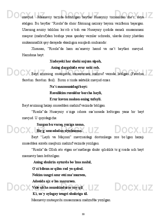 mavjud.     Masnaviy   tarzida   keltirilgan   baytlar   Husayniy   tomonidan   she’r,   deya
atalgan.  Bu  baytlar   “Risola”da   shoir  fikrining  nazmiy bayoni   vazifasini   bajargan.
Ularning   aruziy   tahlilini   ko`rib   o`tish   esa   Husayniy   ijodida   ramali   musammani
maqsur   (mahruf)dan   boshqa   yana   qanday   vaznlar   uchrashi,   ularda   ilmiy   jihatdan
mukammallik qay darajada ekanligini aniqlash muhumdir.  
Xususan,   ”Risola”da   ham   an’anaviy   hamd   va   na’t   baytlari   mavjud.
Hamdona bayt: 
Xudoyeki har shohi anjum sipoh, 
 Aning dargahida erur xoki roh.  
Bayt   aruzning   mutaqoribi   musammani   mahzuf   vaznda   bitilgan   (Fauvlun
fauvlun  fauvlun  faul).  Biron o`rinda saktalik mavjud emas.  
Na’t mazmunidagi bayt: 
Rasulikim rusuldur barcha hayli,     
Erur kavnu makon oning tufayli.  
Bayt aruzning hazaji musaddasi mahzuf vaznida bitilgan.  
“Risola”da   Husayniy   o`ziga   ishora   ma’nosada   keltirgan   yana   bir   bayt
mavjud. U quyidagicha: 
                 Surgan bu varaq yuziga xoma, 
                Bir g`amzadadan siyohnoma.  
Bayt   “Layli   va   Majnun”   mavzusidagi   dostonlarga   xos   bo`lgan   hazaji
musaddasi axrabi maqbuzi mahzuf vaznida yozilgan. 
“Risola”da  Olloh  ato  etgan  ne’matlarga  shukr  qilishlik  to`g`risida  uch   bayt
masnaviy ham keltirilgan: 
          Aning shukrin ayturda bo`lma malul, 
           O`zi bilsun ar qilsa rad yo qabul.  
 Nekim tangri amr etti ma’mursen, 
           Adosida ajz o`lsa mazursen. 
Vale ulcha mumkindurar say qil           
 Ki, xo`y aylagay tengri shukriga til.  
Masnaviy mutaqoribi musammani mahzufda yozilgan. 
30 