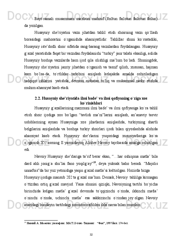 Bayt   ramali   musammani   maxbuni   mahzuf   (foiltun   failotun   failotun   failun)
da yozilgan.                                   
   Husayniy   she’riyatini   vazn   jihatdan   tahlil   etish   shoirning   vazn   qo`llash
borasidagi   mahoratini   o`rganishda   ahamiyatlidir.   Tahlillar   shuni   ko`rsatadiki,
Husayniy   iste’dodli   shoir   sifatida   rang-barang   vaznlardan   foydalangan.   Husayniy
g`azal yaratishda faqat bir vazndan foydalanishi “turkiy” janr talabi ekanligi, aslida
Husayniy   boshqa   vaznlarda   ham   ijod   qila   olishligi   ma’lum   bo`ladi.   Shuningdek,
Husayniy   she`riyatini   janriy   jihatdan   o`rganish   va   tasnif   qilish,   xususan,   hajman
kam   bo`lsa-da,   to`rtliklar   tarkibini   aniqlash   kelajakda   amalda   oshiriladigan
tadqiqot   ishlarini     yatishda,   devonni   nisbatan   to`liq   va   mukammal   nashr   etishda
muhim ahamiyat kasb etadi.   
2.2.   Husayniy she’riyatida ilmi bade’ va ilmi qofiyaning o`ziga xos
ko`rinishlari
Husayniy g`azallarining mazmuni ilmi bade’ va ilmi qofiyasiga ko`ra tahlil
etish   shoir   ijodiga   xos   bo`lgan   “tavlidi   ma’ni”larini   aniqlash,   an’anaviy   tasvir
uslublarining   aynan   Husayniga   xos   jihatlarini   aniqlashda,   turkiyning   shartli
belgilarini   aniqlashda   va   boshqa   turkiy   shoirlari   ijodi   bilan   qiyoslashda   alohida
ahamiyat   kasb   etadi.   Husayniy   she’rlarini   yuqoridagi   xususiyatlariga   ko`ra
o`rganish XV asrning II yarmidayoq Alisher Navoiy tajribasida amalga oshirilgan
edi. 
Navoiy  Husayniy   she’rlariga   ta’rif   berar   ekan,   “…har   oshiqona   matla’   bila
dard   ahli   jonig`a   shu’lai   fano   yoqilg`ay” 29
,   deya   yuksak   baho   beradi.   “Majolis
unnafois”da bir yuz yetmishga yaqin g`azal matla’si keltirilgan. Hozirda bizga 
Husayniy ijodiga mansub 202 ta g`azal ma’lum. Demak, Navoiy  tahlilga kirmagan
o`ttizdan   ortiq   g`azal   mavjud.   Yana   shunisi   qiziqki,   Navoiyning   tartibi   bo`yicha
birinchida   kelgan   matla’   g`azal   devonda   to`qqizinchi   o`rinda,   ikkinchi   matla’
o`ninchi   o`rinda,   uchinchi   matla’   esa   sakkizinchi    o`rindan joy olgan. Navoiy
asaridagi bundayin tartibdagi nomutonosiblikni ikki narsa bilan mumkin:
29
 Навоий А. Мажолис ун-нафоис. МАТ.13-том.-Тошкент:   “Фан”, 1997 йил. 174-бет . 
32 