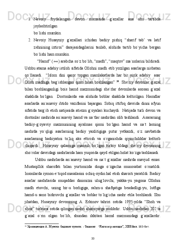 1. Navoiy   foydalangan   devon   nusxasida   g`azallar   ana   shu   tartibda
joylashtirilgan 
bo`lishi mumkin.
2. Navoiy   Husayniy   g`azallari   ichidan   badiiy   pishiq   “sharif   tab’   va   latif
zehnining   ixtiroi”   darajasidagilarini   tanlab,   alohida   tartib   bo`yicha   bergan
bo`lishi ham mumkin. 
   “Hamd” ( دمح ) arabcha so`z bo`lib, “madh”, “maqtov” ma`nolarini bildiradi.
Ushbu atama adabiy istiloh sifatida Ollohni madh etib yozilgan asarlarga nisbatan
qo`llanadi.     “Islom   dini   qaror   topgan   mamlakatlarda   har   bir   yirik   adabiy     asar
Olloh   madhiga   bag`ishlangan   qism   bilan   boshlangan”   30
.   She`riy   devonlar   g`azal
bilan   boshlanganligi   bois   hamd   mazmunidagi   she`rlar   devonlarda   asosan   g`azal
shaklida   bo`lgan.     Dostonlarda   esa   alohida   boblar   shaklida   keltirilgan.   Hamdlar
asarlarda   an`anaviy   ibtido   vazifasini   bajargan.   Sobiq   ittifoq   davrida   dinni   afyun
sifatida targ`ib etish natijasida atiezm g`oyalari kuchaydi.   Natijada turli devon va
dostonlar nashrida an`anaviy hamd va na`tlar nashrdan olib tashlandi.   Asararning
badiiy-g`oyaviy   mazmunining   ajralmas   qismi   bo`lgan   hamd   va   na`t   larning
nashrda   yo`qligi   asarlarning   badiiy   yaxlitigiga   putur   yetkazdi,   o`z   navbatida
asarlarning   badiiyatini   to`liq   aks   ettirish   va   o`rganishda   qiyinchiliklar   keltirib
chiqardi.     Husayniy   qalamiga   mansub   bo`lgan   turkiy   tildagi   she`riy   devonning
sho`rolar davridagi nashrlarida ham yuqorida qayd etilgan holat ko`zga tashlanadi.
Ushbu   nashrlarda   an`anaviy   hamd   va   na`t   g`azallar   nashrda   mavjud   emas.
Mustaqillik   sharofati   bilan   yurtimizda   dinga   o`zgacha   munosabat   o`rnatildi.
Insonlarda iymon-e`tiqod masalasini ochiq-oydin hal etish sharoiti yaratildi. Badiiy
asarlar   nashrlarida   muqaddas   dinimizni   ulug`lovchi,   yakka-yu   yagona   Ollohni
madh   etuvchi,   uning   bir-u   borligiga,   rahm-u   shafqatiga   beadadligi-yu,   lutfiga
hamd-u   sano   bidiruvchi   g`azallar   va   boblar   to`lig`icha   nashr   etila   boshlandi.   Shu
jihatdan,   Husayniy   devonining   A.   Erkinov   tahriri   ostida   1995-yilda   “Shoh   va
shoir” turkumi ostida qilingan nashri ahamiyatga molikdir.  Ushbu nashrdan 202 ta
g`azal   o`rin   olgan   bo`lib,   shundan   ikkitasi   hamd   maznunidagi   g`azallardir.
30
 Ҳожиаҳмедов А.  Мумтоз бадиият луғати.  .-Тошкент:   “ Янги аср авлоди”, 2008  йил.  183-бет. 
33 