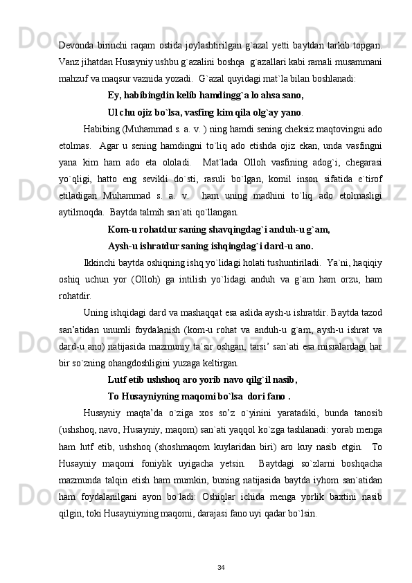Devonda   birinchi   raqam   ostida   joylashtirilgan   g`azal   yetti   baytdan   tarkib   topgan.
Vanz jihatdan Husayniy ushbu g`azalini boshqa  g`azallari kabi ramali musammani
mahzuf va maqsur vaznida yozadi.  G`azal quyidagi mat`la bilan boshlanadi: 
Ey, habibingdin kelib hamdingg`a lo ahsa sano, 
          Ul chu ojiz bo`lsa, vasfing kim qila olg`ay yano .  
Habibing (Muhammad s. a. v. ) ning hamdi sening cheksiz maqtovingni ado
etolmas.     Agar   u   sening   hamdingni   to`liq   ado   etishda   ojiz   ekan,   unda   vasfingni
yana   kim   ham   ado   eta   ololadi.     Mat`lada   Olloh   vasfining   adog`i,   chegarasi
yo`qligi,   hatto   eng   sevikli   do`sti,   rasuli   bo`lgan,   komil   inson   sifatida   e`tirof
etiladigan   Muhammad   s.   a.   v.     ham   uning   madhini   to`liq   ado   etolmasligi
aytilmoqda.  Baytda talmih san`ati qo`llangan.  
Kom-u rohatdur saning shavqingdag`i anduh-u g`am, 
Aysh-u ishratdur saning ishqingdag`i dard-u ano.  
Ikkinchi baytda oshiqning ishq yo`lidagi holati tushuntiriladi.  Ya`ni, haqiqiy
oshiq   uchun   yor   (Olloh)   ga   intilish   yo`lidagi   anduh   va   g`am   ham   orzu,   ham
rohatdir.  
Uning ishqidagi dard va mashaqqat esa aslida aysh-u ishratdir. Baytda tazod
san’atidan   unumli   foydalanish   (kom-u   rohat   va   anduh-u   g`am,   aysh-u   ishrat   va
dard-u  ano)   natijasida  mazmuniy  ta`sir   oshgan,  tarsi’  san`ati   esa  misralardagi   har
bir so`zning ohangdoshligini yuzaga keltirgan.  
Lutf etib ushshoq aro yorib navo qilg`il nasib, 
To Husayniyning maqomi bo`lsa  dori fano .  
Husayniy   maqta’da   o`ziga   xos   so’z   o`yinini   yaratadiki,   bunda   tanosib
(ushshoq, navo, Husayniy, maqom) san`ati yaqqol ko`zga tashlanadi: yorab menga
ham   lutf   etib,   ushshoq   (shoshmaqom   kuylaridan   biri)   aro   kuy   nasib   etgin.     To
Husayniy   maqomi   foniylik   uyigacha   yetsin.     Baytdagi   so`zlarni   boshqacha
mazmunda   talqin   etish   ham   mumkin,   buning   natijasida   baytda   iyhom   san`atidan
ham   foydalanilgani   ayon   bo`ladi:   Oshiqlar   ichida   menga   yorlik   baxtini   nasib
qilgin, toki Husayniyning maqomi, darajasi fano uyi qadar bo`lsin.      
34 